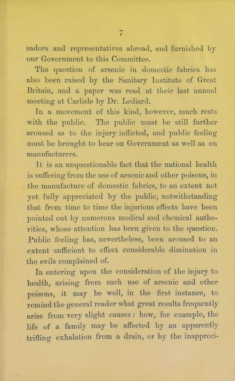 sadors and representatives abroad, and famished by our Government to this Committee. The question of arsenic in domestic fabrics has also been raised by the Sanitary Institute of Great Britain, and a paper was read at their last annual meeting at Carlisle by Dr. Lediard. In a movement of this kind, however, much rests with the public. The public must be still further aroused as to the injury inflicted, and public feeling must be brought to bear on Government as well as on manufacturers. It is an unquestionable fact that the national health is suffering- from the use of arsenic and other poisons, in the manufacture of domestic fabrics, to an extent not yet fully appreciated by the public, notwithstanding that from time to time the injurious effects have been pointed out by numerous medical and chemical autho- rities, whose attention has been given to the question. Public feeling has, nevertheless, been aroused to an extent sufficient to effect considerable diminution in the evils complained of. In entering upon the consideration of the injury to health, arising from such use of arsenic and other poisons, it may be well, in the first instance, to remind the general reader what great results frequently arise from very slight causes : how, for example, the life of a family may be affected by an apparently triflino- exhalation from a drain, or by the inapprcci-