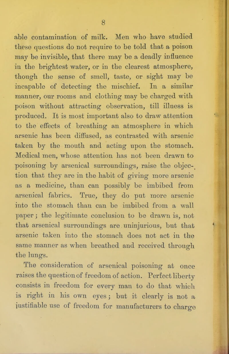 able contamination of milk. Men who have studied these questions do not require to be told that a poison may be invisible, that there may be a deadly influence in the brightest water, or in the clearest atmosphere, though the sense of smell, taste, or sight may be incapable of detecting the mischief. In a similar manner, our rooms and clothing may be charged with poison without attracting observation, till illness is produced. It is most important also to draw attention to the effects of breathing an atmosphere in which arsenic has been diffused, as contrasted with arsenic taken by the mouth and acting upon the stomach. Medical men, whose attention has not been drawn to poisoning by arsenical surroundings, raise the objec- tion that they are in the habit of giving more arsenic as a medicine, than can possibly be imbibed from arsenical fabrics. True, they do put more arsenic into the stomach than can be imbibed from a wall paper; the legitimate conclusion to be drawn is, not that arsenical surroundings are uninjurious, but that arsenic ta,ken into the stomach does not act in the same manner as when breathed and received through the lungs. The consideration of arsenical poisoning at once raises the question of freedom of action. Perfect liberty consists in freedom for every man to do that which is right in his own eyes; but it clearly is not a iustifiable use of freedom for manufacturers to chariro