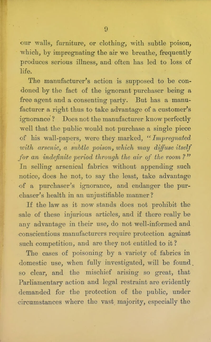 our -walls, furniture, or clothing, witli subtle poison, which, by impregnating the air we breathe, frequently produces serious illness, and often has led to loss of life. The manufacturer's action is supposed to be con- doned by the fact of the ignorant purchaser being a free agent and a consenting party. But has a manu- facturer a right thus to take advantage of a customer's ignorance ? Does not the manufacturer know perfectly well that the public would not purchase a single piece of his wall-papers, were they marked, '^Impregnated tcith arsenic, a siihtle poison, which may diffuse itself for an indefinite period through the air of the room ?  In selling arsenical fabrics without appending such notice, does he not, to say the least, take advantage of a purchaser's ignorance, and endanger the pur- chaser's health in an unjustifiable manner ? If the law as it now stands does not prohibit the sale of these injurious articles, and if there really be any advantage in their use, do not well-informed and conscientious manufacturers require protection against such competition, and are they not entitled to it ? The cases of poisoning by a variety of fabrics in domestic use, when fully investigated, will be found so clear, and the mischief arising so great, that Parliamentary action and legal restraint are evidently demanded for the protection of the public, under circumstances where the vast majority, especially the