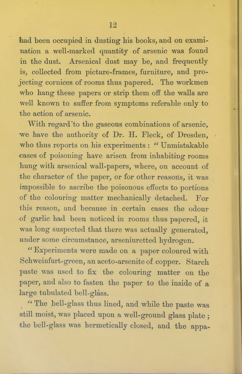 tad been occupied in dusting his books, and on exami- nation a well-marked quantity of arsenic was found in the dust. Arsenical dust may be, and frequently is, collected from picture-frames, furniture, and pro- jecting cornices of rooms thus papered. The workmen who hang these papers or strip them off the walls are well known to suffer from symptoms referable only to the action of arsenic. With regard'to the gaseous combinations of arsenic, we have the authority of Dr. H. Fleck, of Dresden, who thus reports on his experiments :  Unmistakable •cases of poisoning have arisen from inhabiting rooms hung with arsenical wall-papers, where, on account of the character of the paper, or for other reasoiis, it was impossible to ascribe the poisonous effects to portions of the colouring matter mechanically detached. For this reason, and because in certain cases the odour -of garlic had been noticed in rooms thus papered, it was long suspected that there was actually generated, under some circumstance, arseniuretted hydrogen.  Experiments were made on a paper coloured with Schweinfurt-green, an aceto-arsenite of copper. Starch paste was used to fix the colouring matter on the paper, and also to fasten the paper to the inside of a large tubulated bell-glass.  The bell-glass thus lined, and while the paste was still moist, was placed upon a well-ground glass plate ; the bell-glass was hermetically closed, and the appa-