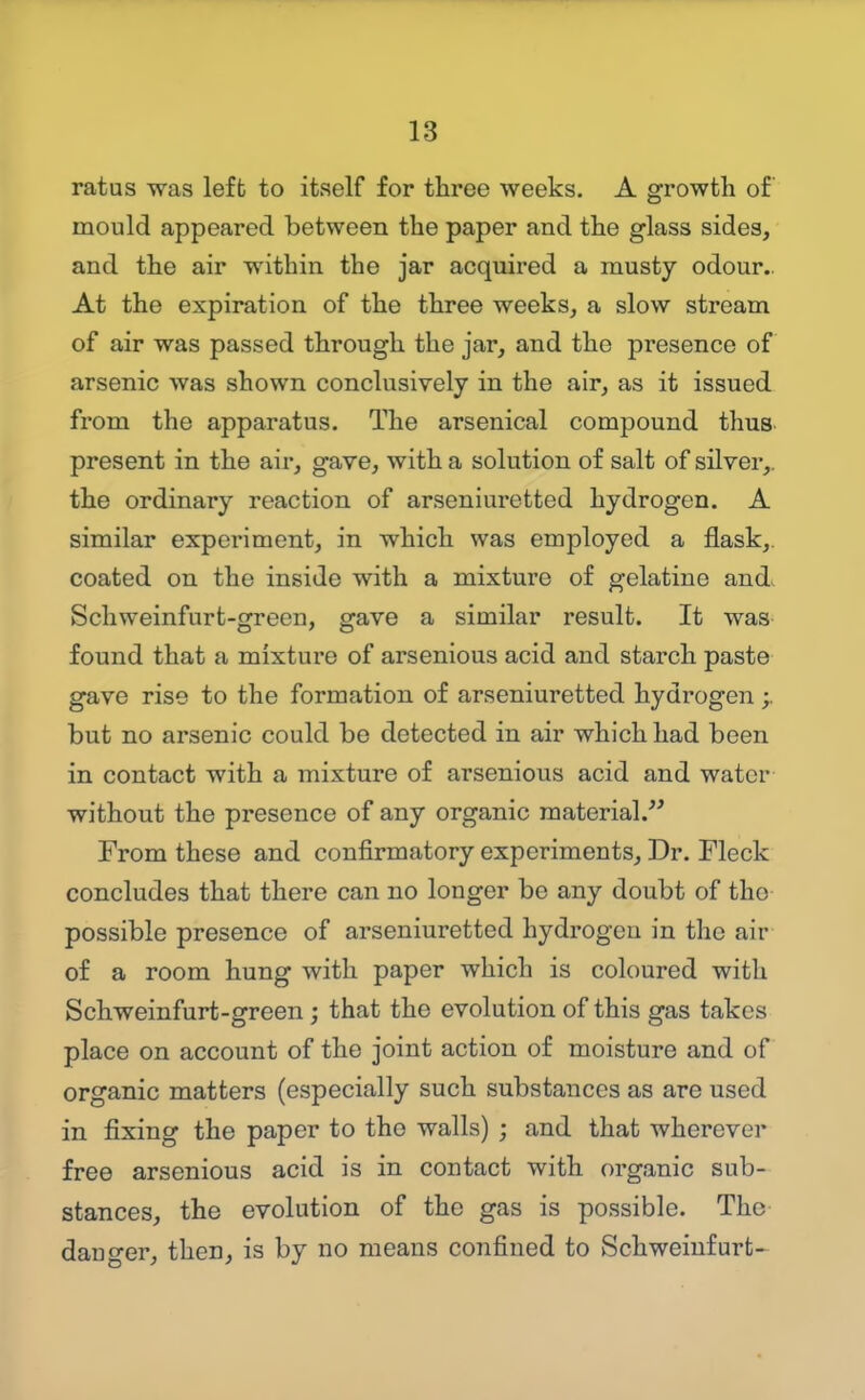ratus was left to itself for three weeks. A growth of mould appeared between the paper and the glass sides, and the air within the jar acquired a musty odour.. At the expiration of the three weeks, a slow stream of air was passed through the jar, and the presence of arsenic was shown conclusively in the air, as it issued from the apparatus. The arsenical compound thus, present in the air, gave, with a solution of salt of silver,, the ordinary reaction of arseniuretted hydrogen. A similar experiment, in which was employed a flask,, coated on the inside with a mixture of gelatine andi Schweinfurt-green, gave a similar result. It was- found that a mixture of arsenious acid and starch paste gave rise to the formation of arseniuretted hydrogen but no arsenic could be detected in air which had been in contact with a mixture of arsenious acid and water without the presence of any organic material.'^ From these and confirmatory experiments. Dr. Fleck concludes that there can no longer be any doubt of tho possible presence of arseniuretted hydrogen in the air of a room hung with paper which is coloured with Schweinfurt-green ; that the evolution of this gas takes place on account of the joint action of moisture and of organic matters (especially such substances as are used in fixing the paper to tho walls) ; and that wherever free arsenious acid is in contact with organic sub- stances, the evolution of the gas is possible. The danger, then, is by no means confined to Schweiufurfc-