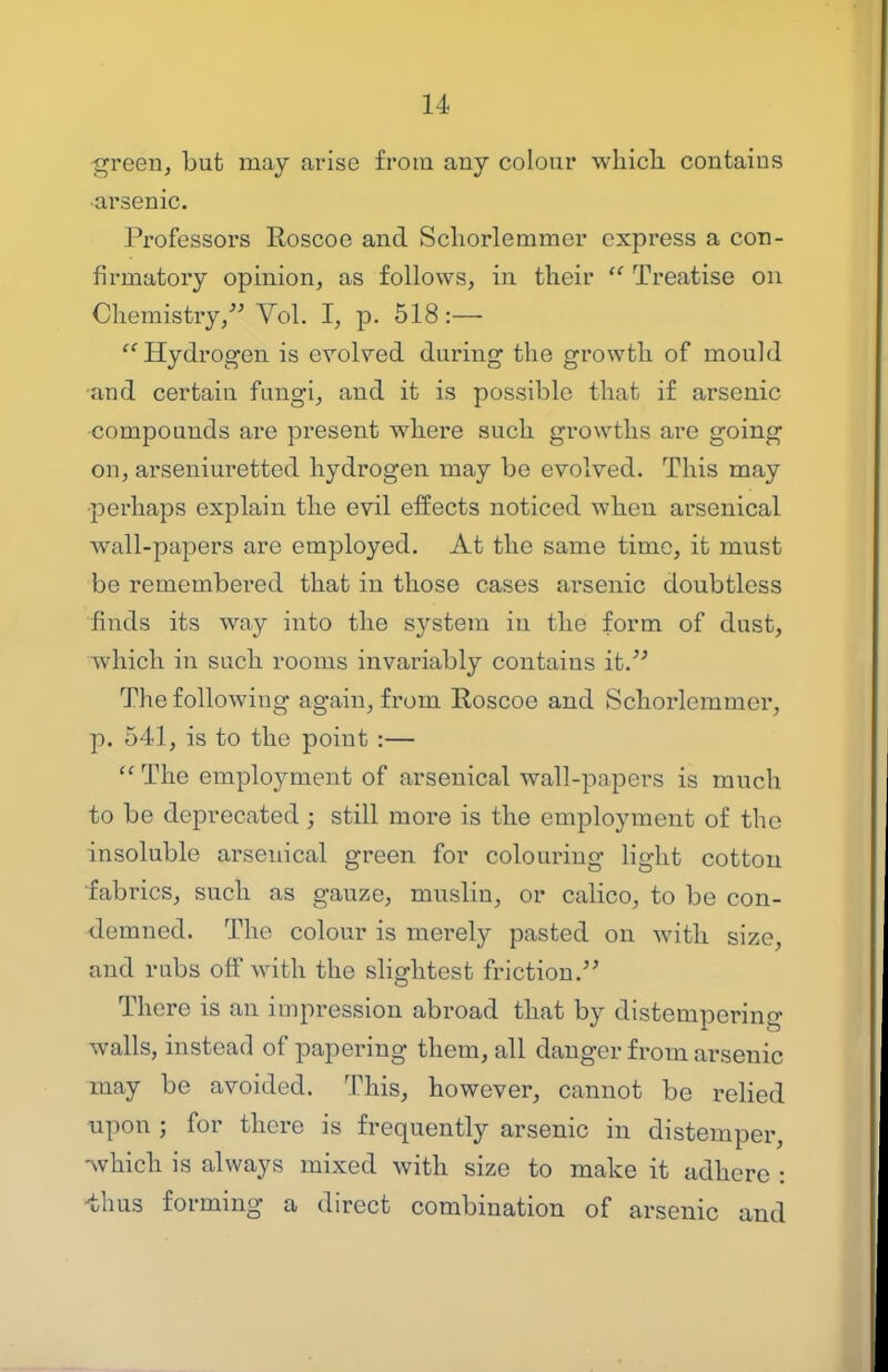 -green, but may arise from any colour whicli contains ■arsenic. Professors Roscoe and Schorlemmer express a con- firmatory opinion, as follows, in their  Treatise on Chemistry, Vol. I, p. 518:— Hydrogen is erolved during the growth of mould •and certain fungi, and it is possible that if arsenic compounds are present where such growths are going on, arseniui^etted hydrogen may be evolved. This may •perhaps explain the evil effects noticed when arsenical wall-papers are employed. At the same time, it must be remembered that in those cases arsenic doubtless finds its way into the system in the form of dust, which in such rooms invariably contains it. The following again, from Roscoe and Schorlemmer, p. 541, is to the point :—  The employment of arsenical wall-papers is much to be deprecated ; still more is the employment of the insoluble arsenical green for colouring light cotton ■fabrics, such as gauze, muslin, or calico, to be con- demned. The colour is merely pasted on with size, and rubs off with the slightest friction. There is an impression abroad that by distempering walls, instead of papering them, all danger from arsenic may be avoided. This, however, cannot be relied upon ; for there is frequently arsenic in distemper, -which is always mixed with size to make it adhere : -thus forming a direct combination of arsenic and