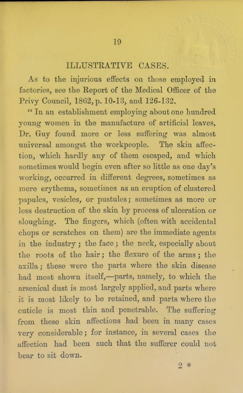 ILLUSTRATIVE CASES. As to the injurious effects on those employed in factories, see the Report of the Medical Officer of the Privy Council, 1862, p. 10-13, and 126-132.  In an establishment employing about one hundred young women in the manufacture of artificial leaves, Dr. Guy found more or less suffering was almost universal amongst the workpeople. The skin affec- tion, which hardly any of them escaped, and which sometimes would begin even after so little as one day's working, occurred in different degrees, sometimes as mere erythema, sometimes as an eruption of clustered papules, vesicles, or pustules; sometimes as more or less destruction of the skin by process of ulceration or sloughing. The fingers, which (often with accidental chops or scratches on them) are the immediate agents in the industry ; the face; the neck, especially about the roots of the hair; the flexure of the arms ; the axilla; these were the parts where the skin disease had most shown itself,—parts, namely, to which the arsenical dust is most largely applied, and parts where ifc is most likely to be retained, and parts where the cuticle is most thin and penetrable. The suffering from these skin affections had been in many cases very considerable; for instance, in several cases the affection had been such that the sufferer could not bear to sit down. 2 *