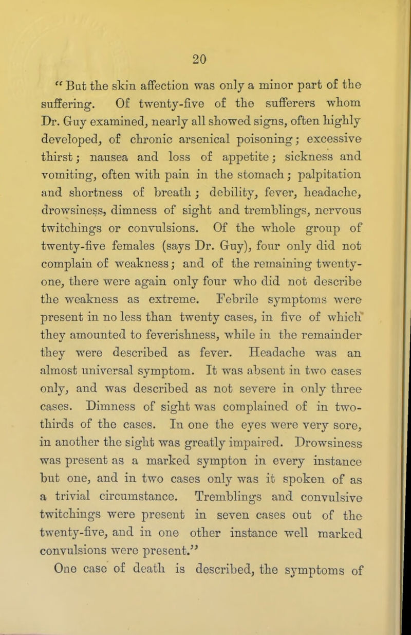  But tlie skin afifection was only a minor part of the suffering. Of twenty-five of the sufferers whom Dr. Guy examined^ nearly all showed signs, often highly developed, of chronic arsenical poisoning; excessive thirst j nausea and loss of appetite; sickness and vomiting, often with pain in the stomach; palpitation and shortness of breath; debility, fever, headache, drowsiness, dimness of sight and tremblings, nervous twitchings or convulsions. Of the whole group of twenty-five females (says Dr. Guy), four only did not complain of weakness; and of the remaining twenty- one, there were again only four who did not describe the weakness as extreme. Febrile symptoms were present in no less than twenty cases, in five of whicli they amounted to feverishness, while in the remainder they were described as fever. Headache was an almost universal symptom. It was absent in two cases only, and was described as not severe in only three cases. Dimness of sight was complained of in two- thirds of the cases. In one the eyes were very sore, in another the sight was greatly impaired. Drowsiness was present as a marked sympton in every instance but one, and in two cases only was it spoken of as a trivial circumstance. Tremblings and convulsive twitchings were present in seven cases out of the twenty-five, and in one other instance well marked convulsions were present. One case of death is described, the symptoms of