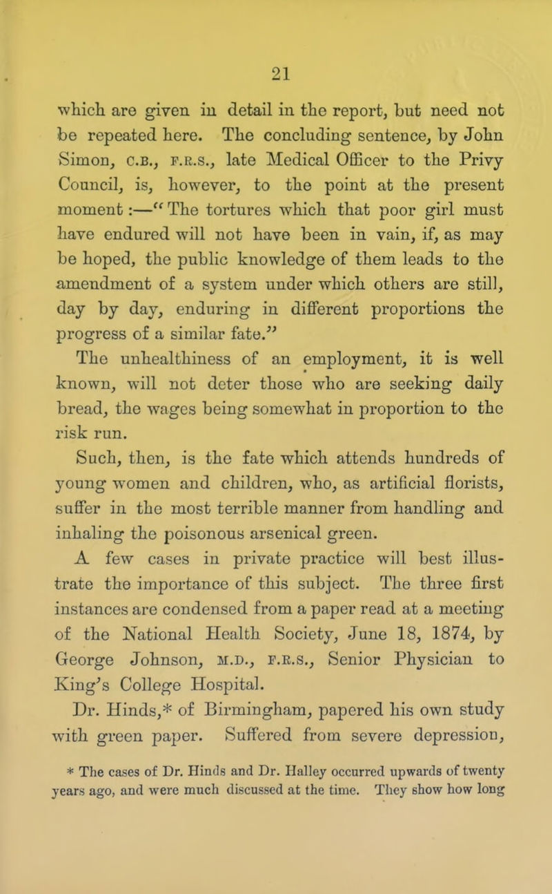 whicli are given iu detail in the reportj but need not be repeated here. The concluding sentence, by John Simon, C.B., P.R.S., late Medical Officer to the Privy- Council, is, however, to the point at the present moment:— The tortures which that poor girl must have endured will not have been in vain, if, as may be hoped, the public knowledge of them leads to the amendment of a system under which others are still, day by day, enduring iu different proportions the progress of a similar fate. The unhealthiness of an employment, it is well known, will not deter those who are seeking daily bread, the wages being somewhat in proportion to the risk run. Such, then, is the fate which attends hundreds of young women and children, who, as artificial florists, suffer in the most terrible manner from handling and inhaling the poisonous arsenical green. A few cases in private practice will best illus- trate the importance of this subject. The three first instances are condensed from a paper read at a meeting of the National Health Society, June 18, 1874, by George Johnson, m.d., f.e.s.. Senior Physician to King^s College Hospital. Dr. Hinds,* of Birmingham, papered his own study with green paper. Suffered from severe depression, * The cases of Dr. Hinds and Dr. Halley occurred upwards of twenty years ago, and were much discussed at the time. They show how long J