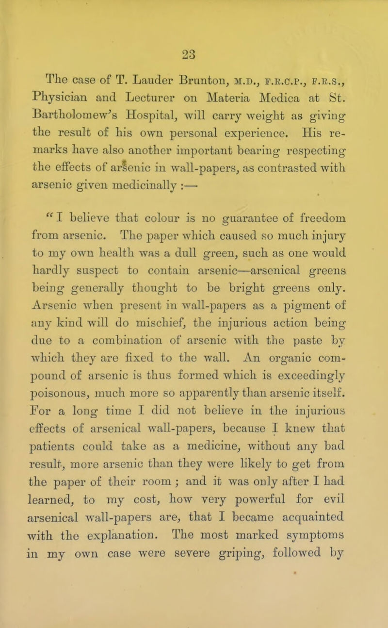 The case of T. Lauder Brunton, m.d., f.k.c.p., f.b.s., Physician and Lecturei* on Matei-ia Medica at St. Bartholomew's Hospital, will carry weight as giving the result of his own personal experience. His re- marks have also another important bearing respecting the eflPects of arlenic in wall-papers, as contrasted with arsenic given medicinally :—  I believe that colour is no guarantee of freedom from arsenic. The paper which caused so much injury to my own health was a dull green, such as one would hardly suspect to contain arsenic—arsenical greens being generally thought to be bright greens only. Arsenic when present in wall-papers as a pigment of any kind will do mischief, the injurious action being due to a combination of arsenic with the paste by which they are fixed to the wall. An organic com- pound of arsenic is thus formed which is exceedingly poisonous, much more so apparently than arsenic itself. For a long time I did not believe in the injurious effects of arsenical Avall-papers, because I knew that patients could take as a medicine, without ajiy bad result, more arsenic than they were likely to get from the paper of their room ; and it was only after I had learned, to ray cost, how very powerful for evil arsenical wall-papers are, that I became acquainted with the explanation. The most marked symptoms in my own case were severe griping, followed by