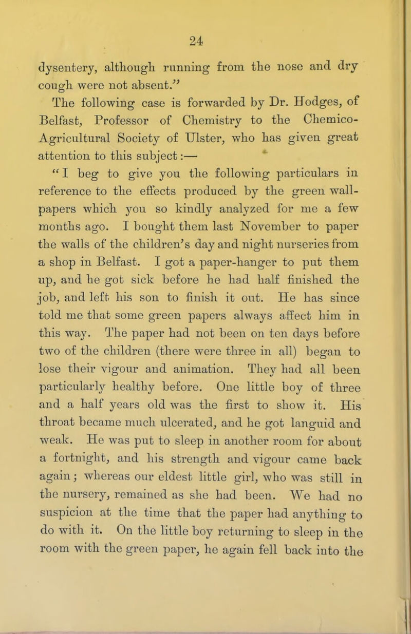 dysentery, although running from the nose and dry cough were not absent/' The following case is forwarded by Dr. Hodges^ of Belfast, Professor of Chemistry to the Chemico- Agricultural Society of Ulster, who has given great attention to this subject:— *  I beg to give you the following particulars in reference to the effects produced by the green wall- papers which 3'^ou so kindly analyzed for me a few months ago. I bought them last November to paper the walls of the children's day and night nurseries from a shop in Belfast. I got a paper-hanger to put them up, and he got sick before he had half finished the job, and left his son to finish it out. He has since told me that some green papers always alfect him in this way. The paper had not been on ten days before two of the children (there were three in all) began to lose their vigour and animation. They had all been particularly healthy before. One little boy of three and a half years old was the first to show it. His throat became much ulcerated, and he got languid and weak. He was put to sleep in another room for about a fortnight, and his strength and vigour came back again; whereas our eldest little girl, who was still in the nursery, remained as she had been. We had no suspicion at the time that the paper had anything to do with it. On the little boy returning to sleep in the room with the green paper, he again fell back into the