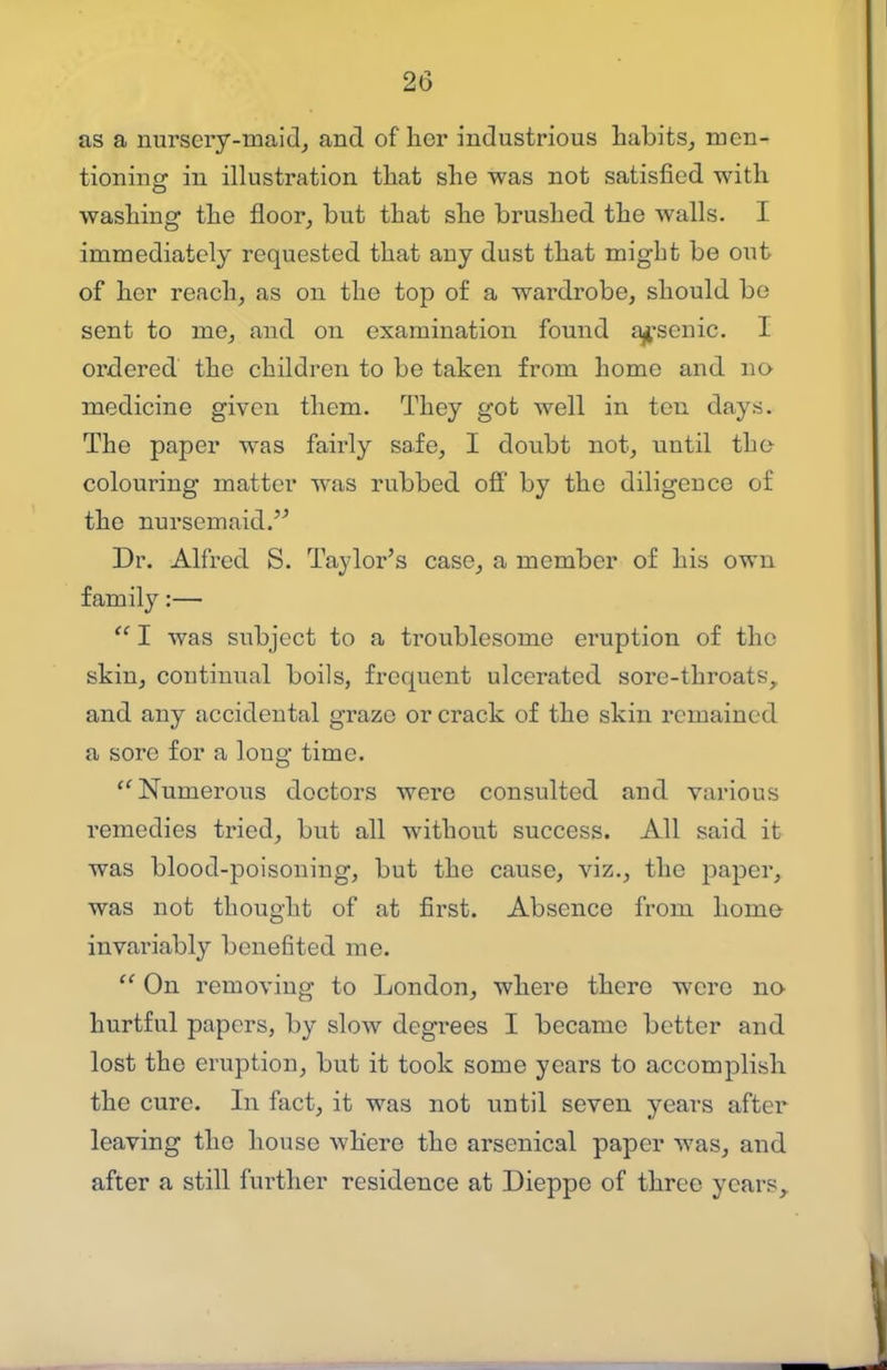 as a nursery-maid, and of her industrious habits, men- tioning in illustration that she was not satisfied with washing the floor, but that she brushed the walls. I immediately requested that any dust that might be out of her reach, as on the top of a wardrobe, should be sent to me, and on examination found a^'senic. I ordered the children to be taken from home and no medicine given them. They got well in ten days. The paper was fairly safe, I doubt not, until tho colouring matter was rubbed off by the diligence of the nursemaid.'^ Dr. Alfred S. Taylor's case, a member of his own family:—  I was subject to a troublesome eruption of the skin, continual boils, frequent ulcerated sore-throats, and any accidental graze or crack of the skin remained, a sore for a long time. Numerous doctors were consulted and various remedies tried, but all without success. All said it was blood-poisoning, but the cause, viz., the paper, was not thought of at first. Absence from home invariably benefited me.  On removing to London, where there were no hurtful papers, by slow degrees I became better and lost the eruption, but it took some years to accomplish the cure. In fact, it was not until seven years after leaving the house Avhere the arsenical paper was, and after a still further residence at Dieppe of three years,.