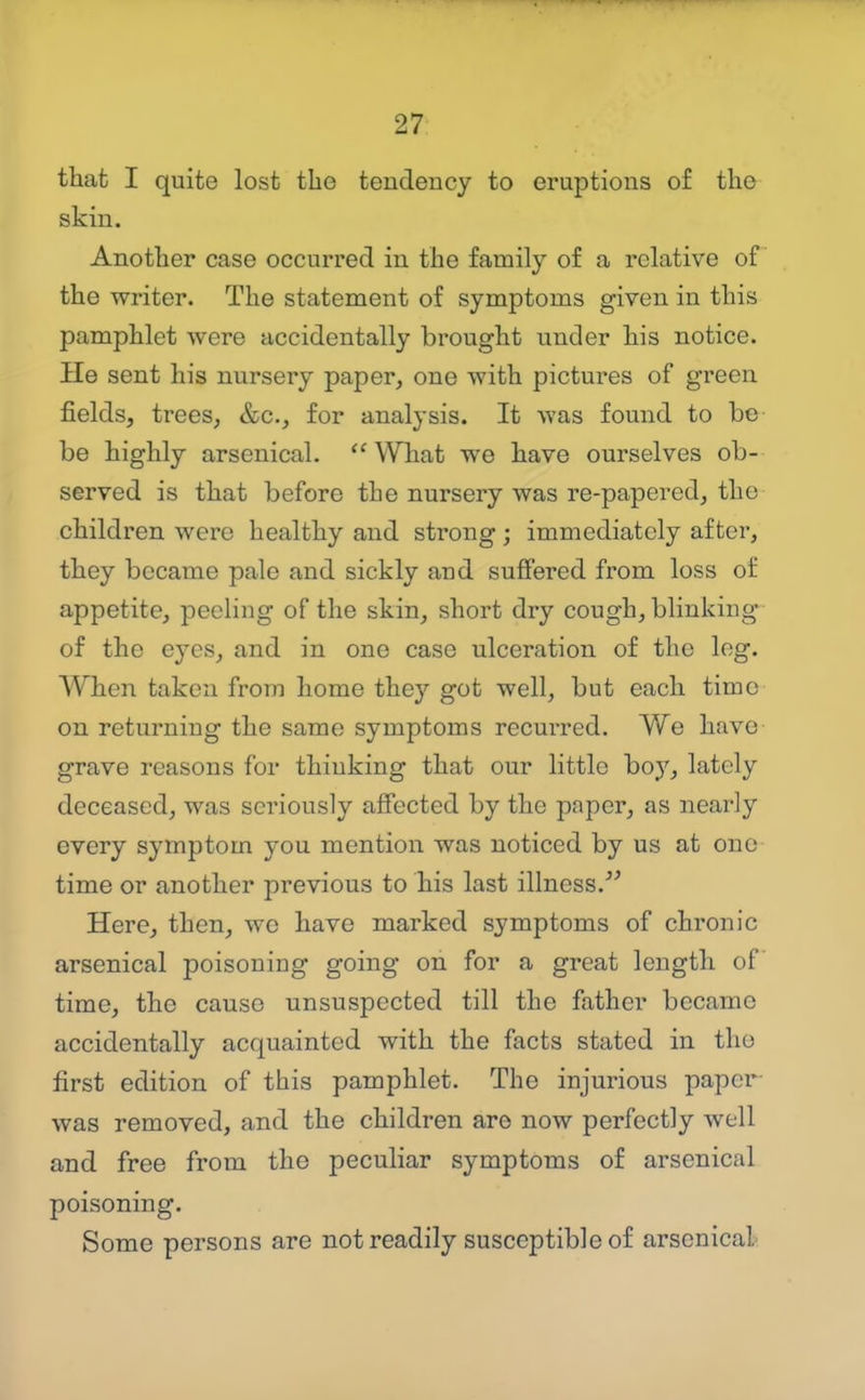 that I quite lost the tendency to eruptions of the skin. Another case occurred in the family of a relative of the writer. The statement of symptoms given in this pamphlet were accidentally brought under his notice. He sent his nursery paper, one with pictures of green fields, trees, &c., for analysis. It was found to be be highly arsenical. What we have ourselves ob- served is that before the nursery was re-papered, the children were healthy and strong ; immediately after, they became pale and sickly and suffered from loss of appetite, peeling of the skin, short dry cough, blinking of the eyes, and in one case ulceration of the leg. When taken from home they got well, but each time on returning the same symptoms recurred. We have grave reasons for thinking that our little boy, lately deceased, was seriously affected by the paper, as nearly every symptom you mention was noticed by us at one time or another previous to his last illness. Here, then, we have marked symptoms of chronic arsenical poisoning going on for a great length of time, the cause unsuspected till the father became accidentally acquainted with the facts stated in tho first edition of this pamphlet. The injurious paper was removed, and the children are now perfectly well and free from the peculiar symptoms of arsenical poisoning. Some persons are not readily susceptible of arsenical