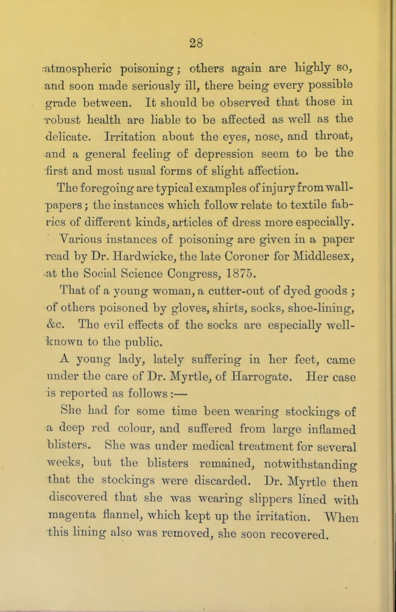 ■atmosplieric poisoning; otliers again are liiglily so, and soon made seriously ill, there being every possible grade between. It should be observed that those in robust health are liable to be affected as well as the delicate. Irritation about the eyes, nose, and throat, and a general feeling of depression seem to be the •first and most usual forms of slight affection. The foregoing are typical examples of injury from wall- papers ; the instances which follow relate to textile fab- rics of different kinds, articles of dress more especially. Various instances of poisoning are given in a paper read by Dr. Hardwicke, the late Coroner for Middlesex, -at the Social Science Congress, 1875. That of a young woman, a cutter-out of dyed goods ; of others poisoned by gloves, shirts, socks, shoe-lining, &c. The evil effects of the socks are especially well- known to the public. A young lady, lately suffering in her feet, came under the care of Dr. Myrtle, of Harrogate. Her case is reported as follows :— She had for some time been wearing stockings of a deep red colour, and suffered from large inflamed blisters. She was under medical treatment for several weeks, but the blisters remained, notwithstanding that the stockings were discarded. Dr. Myrtle then discovered that she was wearing slippers lined with magenta flannel, which kept up the irritation. When this lining also was removed, she soon recovered.