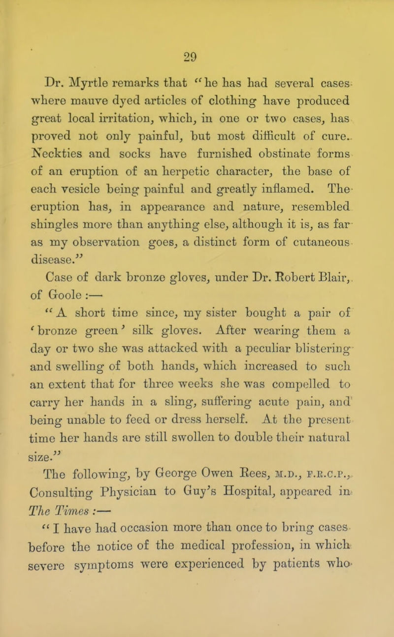 Dr. Myrtle remarks that ^' he has had several cases^ where roauve dyed articles of clothing have produced great local irritation, which, in one or two cases, has proved not only painful, but most difficult of cure.. Neckties and socks have furnished obstinate forms of an eruption of an herpetic character, the base of each vesicle being painful and greatly inflamed. The- eruption has, in appearance and nature, resembled shingles more than anything else, although it is, as far as my observation goes, a distinct form of cutaneous disease.^' Case of dark bronze gloves, under Dr. Robert Blair,. of Goole :—  A short time since, my sister bought a pair of ' bronze green' silk gloves. After wearing them a day or two she was attacked with a peculiar blistering and swelling of both hands, which increased to such an extent that for three weeks she was compelled to carry her hands in a sling, suffering acute pain, and' being unable to feed or dress herself. At the present time her hands arc still swollen to double their natural size. The following, by George Owen Eees, m.d., p.r.c.p.. Consulting Physician to Guy^s Hospital, appeared in The Times:—  I have had occasion more than once to bring cases before the notice of the medical profession, in which severe symptoms were experienced by patients who-