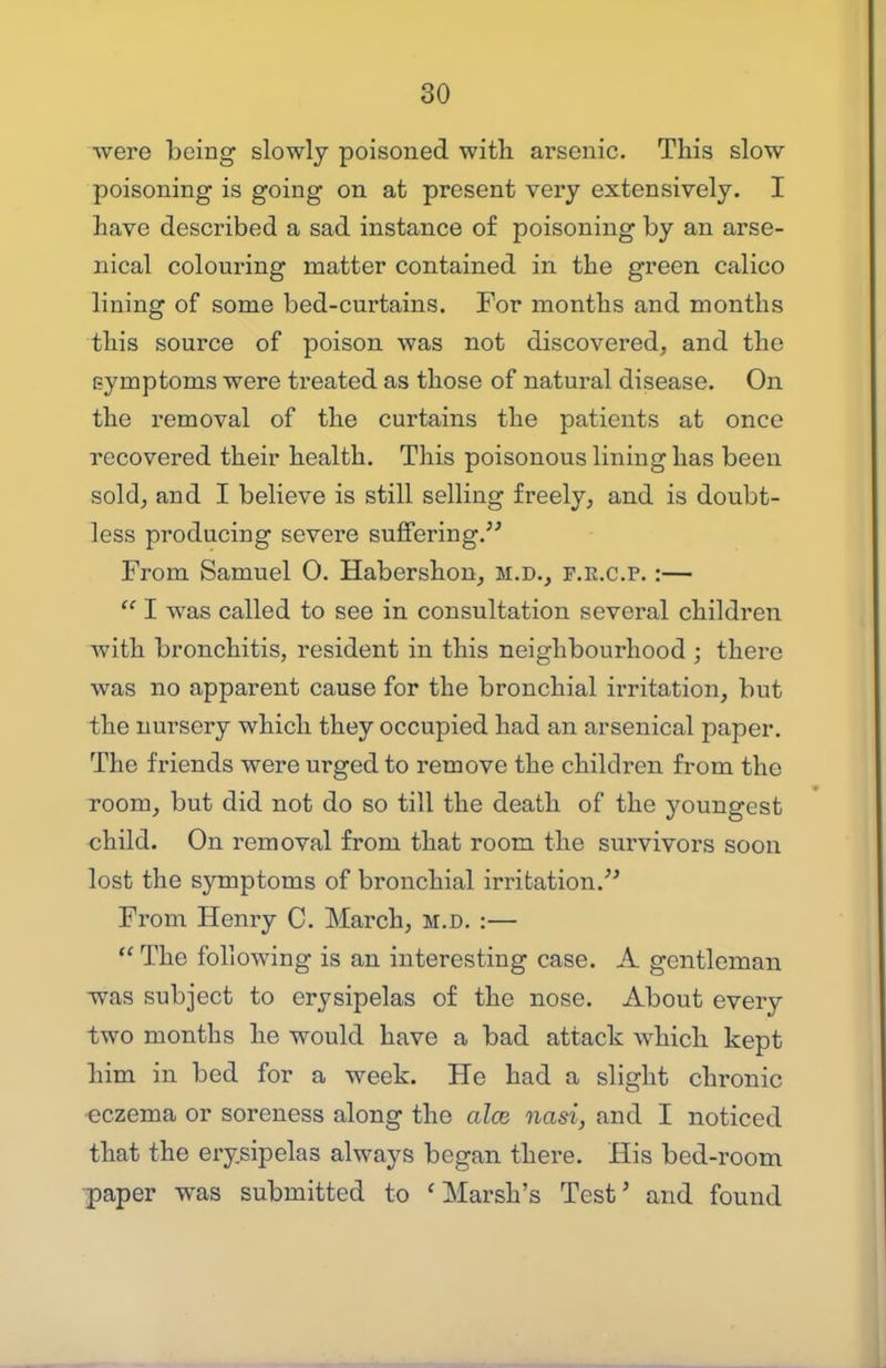 were being slowly poisoned with arsenic. This slow poisoning is going on at present very extensively. I have described a sad instance of poisoning by an arse- nical colouring matter contained in the green calico lining of some bed-curtains. For months and months this source of poison was not discovered, and the symptoms were treated as those of natural disease. On the removal of the curtains the patients at once recovered their health. This poisonous lining has been sold, and I believe is still selling freely, and is doubt- less producing severe suffering, From Samuel 0. Habershon, m.d., f.e.c.p. :—  I was called to see in consultation several children with bronchitis, resident in this neighbourhood ; there was no apparent cause for the bronchial irritation, but the nursery which they occupied had an arsenical paper. The friends were urged to remove the children from the room, but did not do so till the death of the youngest ohild. On removal from that room the survivors soon lost the symptoms of bronchial irritation.^^ From Henry C. March, m.d. :—  The following is an interesting case. A gentleman -was subject to erysipelas of the nose. About every two months he would have a bad attack which kept him in bed for a week. He had a slight chronic ■eczema or soreness along the alee nasi, and I noticed that the erysipelas always began there. His bed-room •paper was submitted to 'Marsh's Test' and found