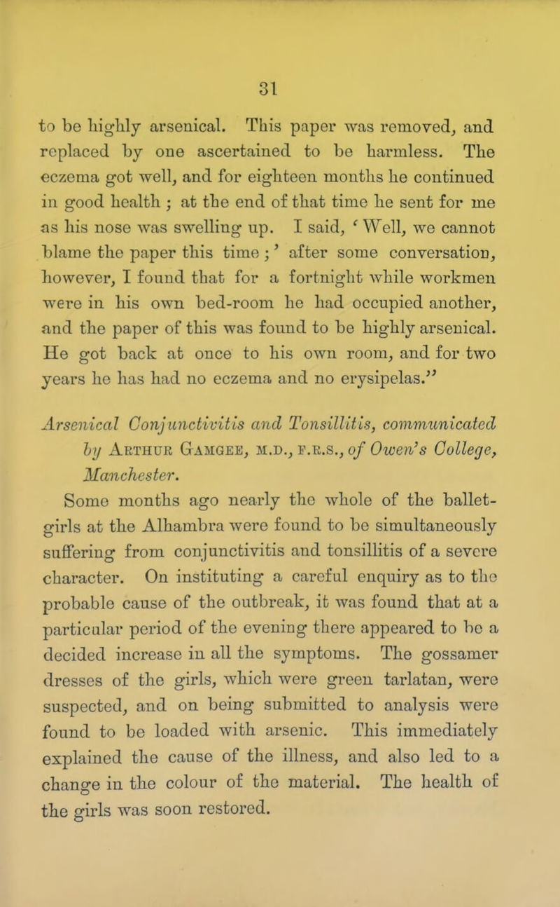 to be higlily arsenical. This paper was removed, and replaced by one ascertained to be harmless. The eczema got well, and for eighteen mouths he continued in good health ; at the end of that time lie sent for me as his nose was swelling up. I said, ' Well, we cannot blame the paper this time ;' after some conversation, however, I found that for a fortnight while workmen were in Ms own bed-room he had occupied another, and the paper of this was found to be highly arsenical. He got back at once to his own room, and for two years he has had no eczema and no ei'ysipelas.'^ Arsenical Conjunctivitis and Tonsillitis, communicated hy Arthur G-amgee, m.d., p.e.s., of Owen's College, Manchester. Some months ago nearly the whole of the ballet- girls at the Alhambra were found to be simultaneously suffering from conjunctivitis and tonsillitis of a severe character. On instituting a careful enquiry as to the probable cause of the outbreak, it was found that at a particular period of the evening there appeared to be a decided increase in all the symptoms. The gossamer dresses of the girls, which were green tarlatan, were suspected, and on being submitted to analysis were found to bo loaded with arsenic. This immediately explained the cause of the illness, and also led to a change in the colour of the material. The health of the girls was soon restored.