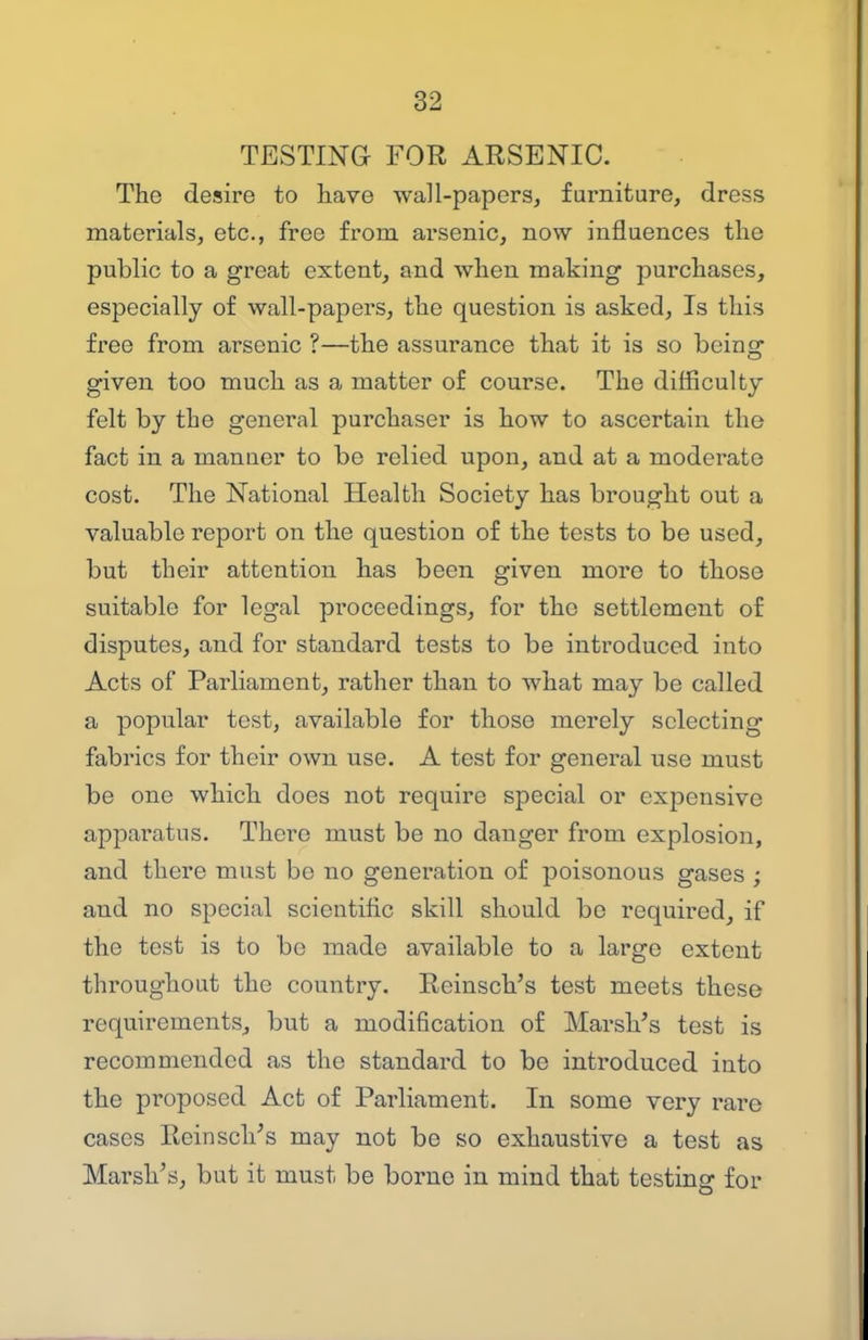 TESTING FOR ARSENIC. The desire to have wall-papers, furniture, dress materials, etc., free from arsenic, now influences the public to a great extent, and when making purchases, especially of wall-papers, the question is asked, Is this free from arsenic ?—the assurance that it is so being given too much as a matter of course. The difficulty felt by the general purchaser is how to ascertain the fact in a manner to be relied upon, and at a moderate cost. The National Health Society has brought out a valuable report on the question of the tests to be used, but their attention has been given more to those suitable for legal proceedings, for the settlement of disputes, and for standard tests to be introduced into Acts of Parliament, rather than to what may be called a popular test, available for those merely selecting fabrics for their own use. A test for general use must be one which does not require special or expensive apparatus. There must be no danger from explosion, and there must be no generation of poisonous gases ; and no special scientific skill should be required, if the test is to be made available to a large extent throughout the country. Reinsch's test meets these requirements, but a modification of Marsh's test is recommended as the standard to be introduced into the proposed Act of Parliament. In some very rare cases Reinsch's may not be so exhaustive a test as Marsh's, but it must be borne in mind that testing for