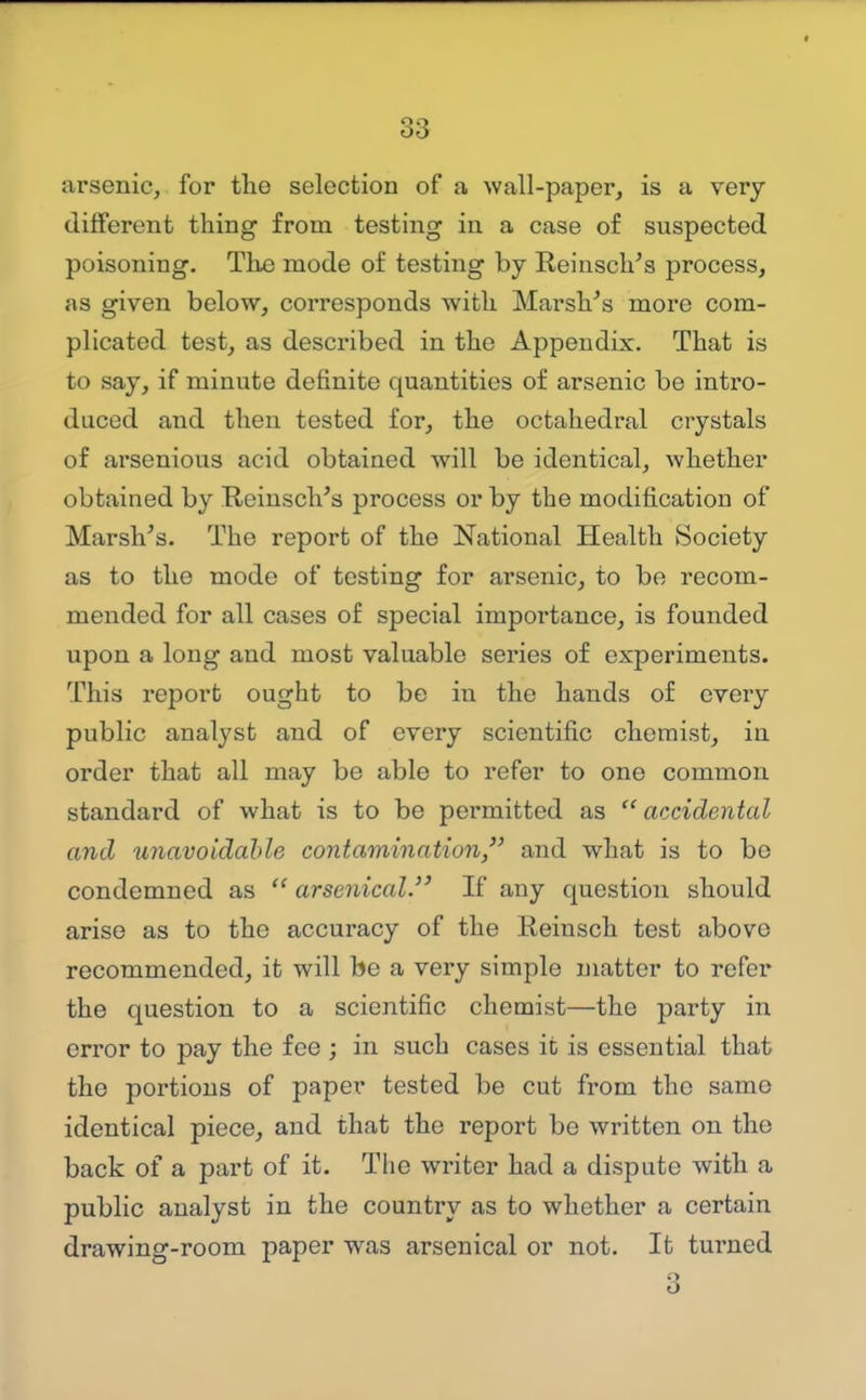 arsenic, for the selection of a wall-paper, is a very different thing from testing in a case of suspected poisoning. The mode of testing by Reinsch's process, as given below, corresponds with MarsVs more com- plicated test, as described in the Appendix. That is to say, if minute definite quantities of arsenic be intro- duced and then tested for, the octahedral crystals of arsenious acid obtained will be identical, whether obtained by ReinscVs process or by the modification of Marsh's. The report of the National Health Society as to the mode of testing for arsenic, to be recom- mended for all cases of special importance, is founded upon a long and most valuable series of experiments. This report ought to be in the hands of every public analyst and of every scientific chemist, in order that all may be able to refer to one common standard of what is to be permitted as  accidental and unavoidable contamination/' and what is to be condemned as  arsenical. If any question should arise as to the accuracy of the Reinsch test above recommended, it will be a very simple matter to refer the question to a scientific chemist—the party in error to pay the fee ; in such cases it is essential that the portions of paper tested be cut from the same identical piece, and that the report be written on the back of a part of it. The writer had a dispute with a public analyst in the country as to whether a certain drawing-room paper was arsenical or not. It turned 3