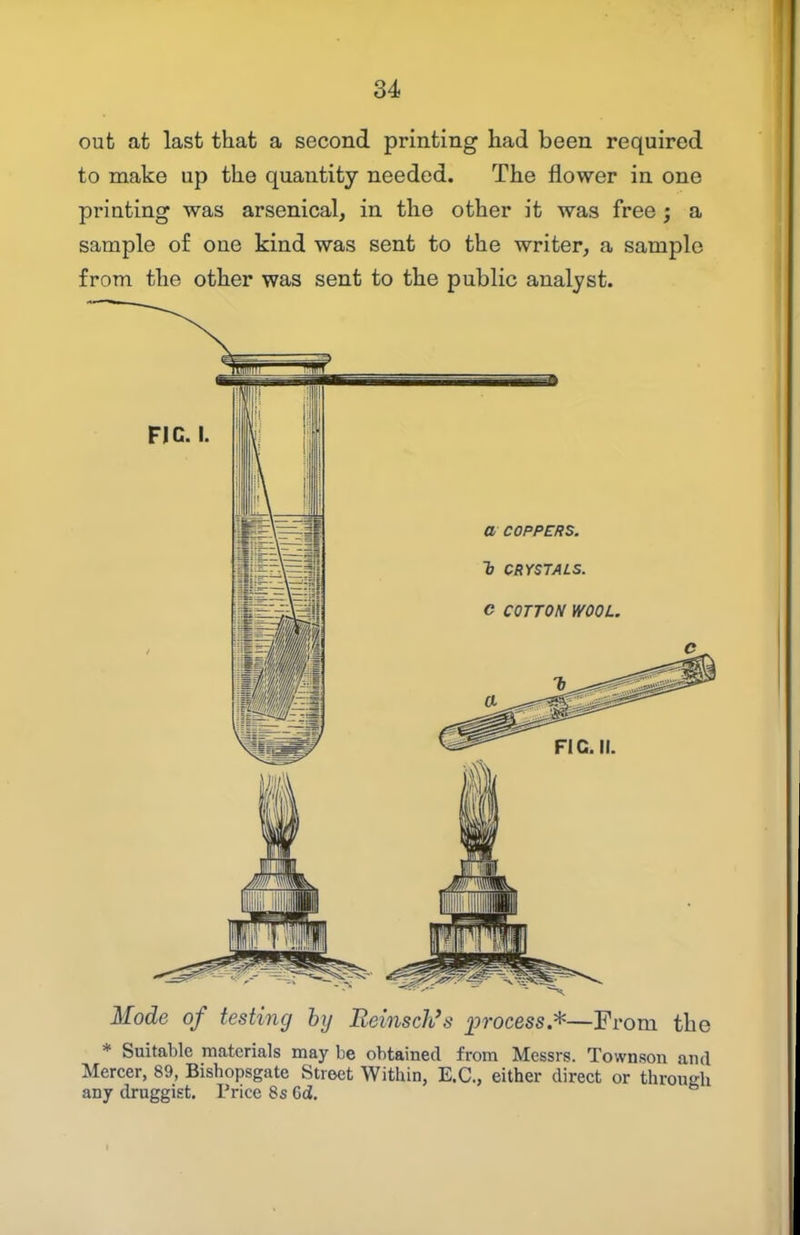 out at last that a second printing had been required to make up the quantity needed. The flower in one printing was arsenical, in the other it was free; a sample of one kind was sent to the writer, a sample from the other was sent to the public analyst. FIG. I. Mode of testing hy Reinsch's process*—From the * Suitable materials may be obtained from Messrs. Townson and Mercer, 89, Bishopsgate Street Within, E.G., either direct or through any druggist. Price 8s 6d.