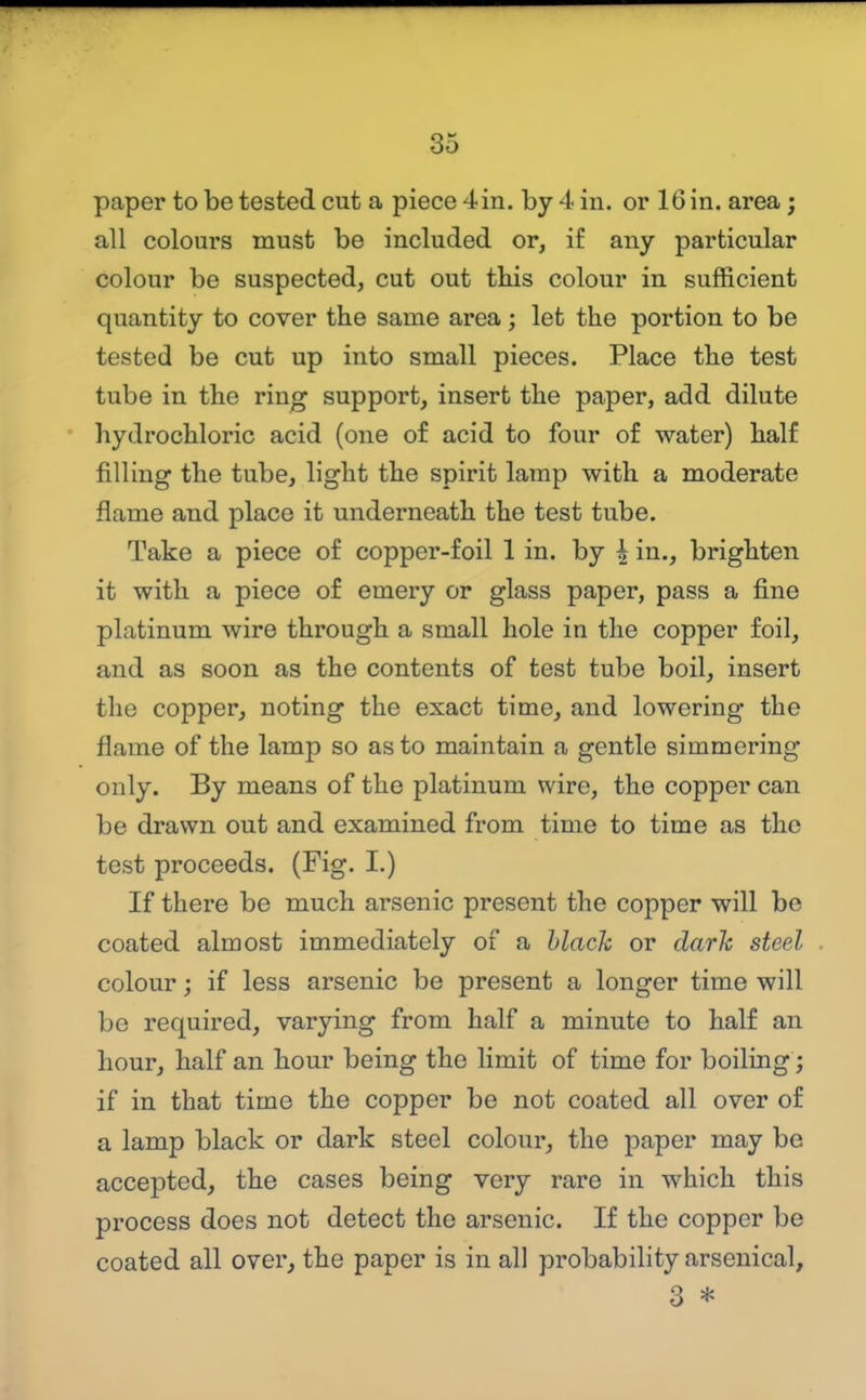 paper to be tested cut a piece 4in. by 4 in. or 16 in. area; all colours must be included or, if any particular colour be suspected, cut out this colour in sufficient quantity to cover the same area; let the portion to be tested be cut up into small pieces. Place the test tube in the ring support, insert the paper, add dilute hydrochloric acid (one of acid to four of water) half filling the tube, light the spirit lamp with a moderate flame and place it underneath the test tube. Take a piece of copper-foil 1 in. by h in., brighten it with a piece of emery or glass paper, pass a fine platinum wire through a small hole in the copper foil, and as soon as the contents of test tube boil, insert the copper, noting the exact time, and lowering the flame of the lamp so as to maintain a gentle simmering only. By means of the platinum wire, the copper can be drawn out and examined from time to time as the test proceeds. (Fig. I.) If there be much arsenic present the copper will be coated almost immediately of a black or dark steel colour; if less arsenic be present a longer time will be required, varying from half a minute to half an hour, half an hour being the limit of time for boiling; if in that time the copper be not coated all over of a lamp black or dark steel colour, the paper may be accepted, the cases being very rare in which this process does not detect the arsenic. If the copper be coated all over^ the paper is in all probability arsenical, 3 *