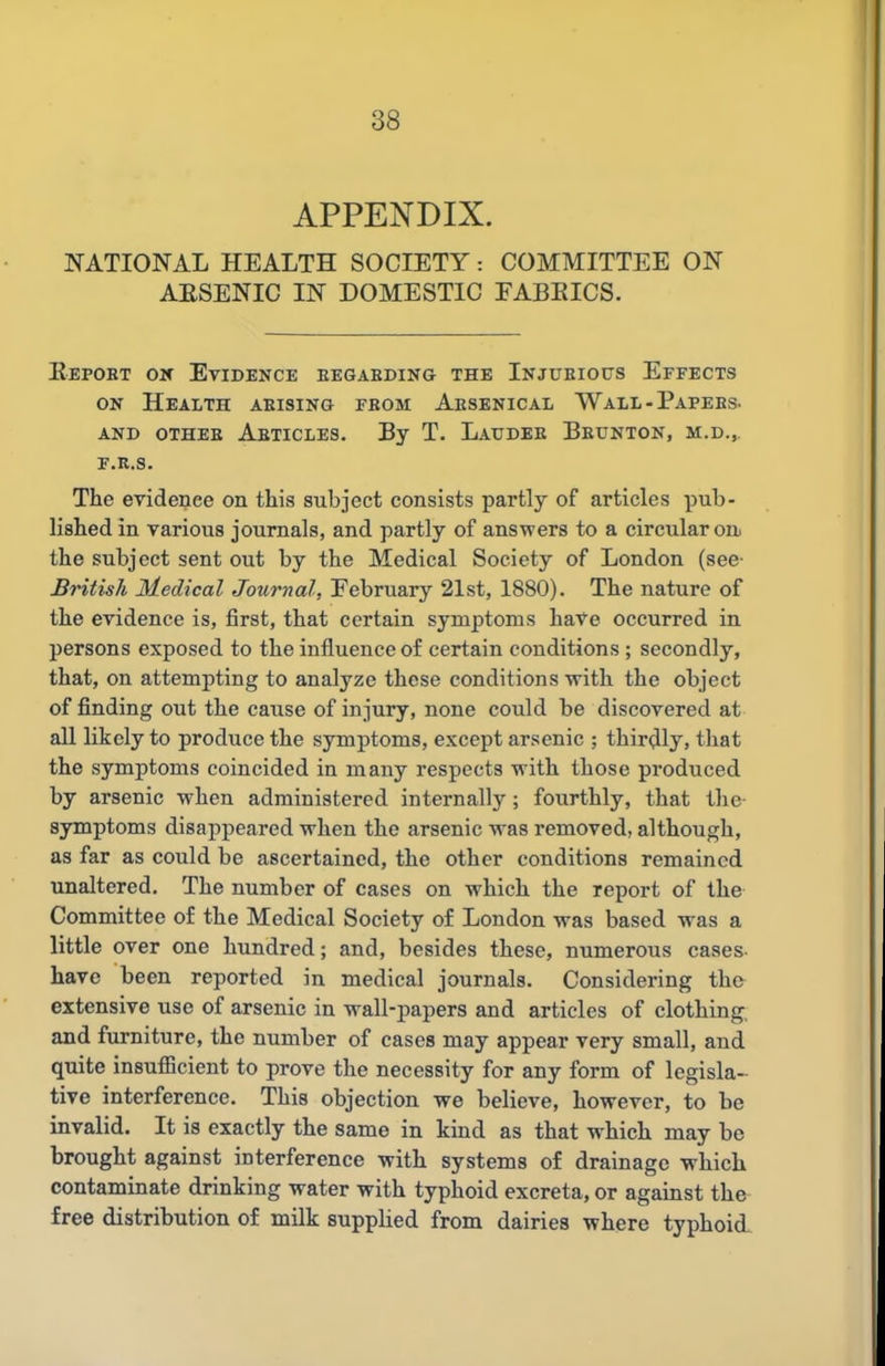 APPENDIX. NATIONAL HEALTH SOCIETY: COMMITTEE ON AESENIC IN DOMESTIC FABEICS. Eepobt ov Evidence eegaeding the Injueious Effects ON Health aeising fbom Aesenical Wall - Papees. AND OTHEE AbTICLES. By T. LaXJDEE BeUNTON, M.D., E.R.S. The evidence on this subject consists partly of articles pub- lished in various journals, and partly of answers to a circular oa the subject sent out by the Medical Society of London (see- British Medical Journal, February 21st, 1880). The nature of the evidence is, first, that certain symptoms have occurred in persons exposed to the influence of certain conditions ; secondly, that, on attempting to analyze these conditions with the object of finding out the cause of injury, none could be discovered at all likely to produce the symptoms, except arsenic ; thirdly, that the symptoms coincided in many respects with those produced by arsenic when administered internally; fourthly, that the- symptoms disappeared when the arsenic was removed, although, as far as could be ascertained, the other conditions remained unaltered. The number of cases on which the report of the Committee of the Medical Society of London was based was a little over one hundred; and, besides these, numerous cases- have been reported in medical journals. Considering the extensive use of arsenic in wall-papers and articles of clothing, and furniture, the number of cases may appear very small, and quite insufficient to prove the necessity for any form of legisla-^ tive interference. This objection we believe, however, to be invalid. It is exactly the same in kmd as that which may be brought against interference with systems of drainage which contaminate drinking water with typhoid excreta, or against the free distribution of milk supplied from dairies where typhoid