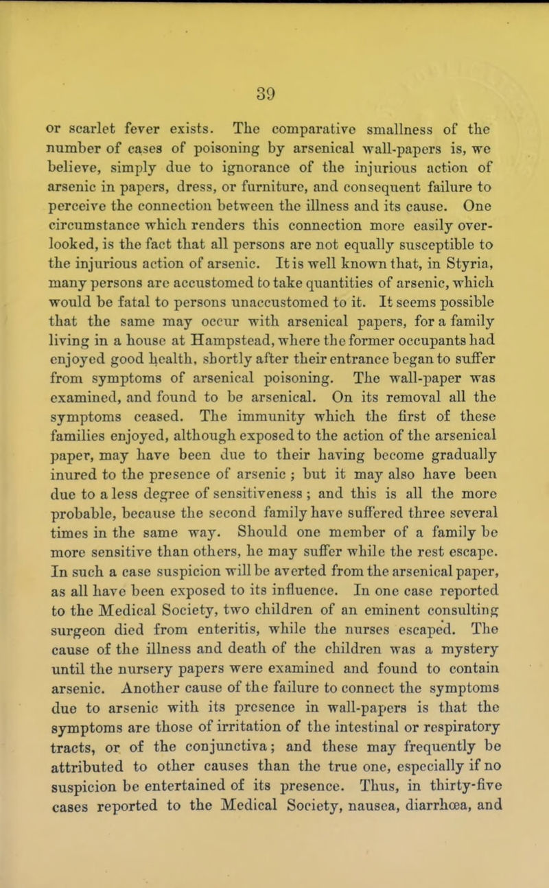 or scarlet fever exists. Tlie comparative smallness of the number of cases of poisoning by arsenical wall-papers is, vre believe, simply due to ignorance of the injurioiis action of arsenic in papers, dress, or furniture, and consequent failure to perceive the connection between the illness and its cause. One circumstance which renders this connection more easily over- looked, is the fact that all persons are not equally susceptible to the injurious action of arsenic. It is well known that, in Styria, many persons are accustomed to take quantities of arsenic, which would be fatal to persons unaccustomed to it. It seems possible that the same may occur with arsenical papers, for a family living in a house at Hampstead, where the former occupants had enjoyed good health, shortly after their entrance began to suffer from symptoms of arsenical poisoning. The wall-paper was examined, and found to be arsenical. On its removal all the symptoms ceased. The immunity which the first of these families enjoyed, although exposed to the action of the arsenical paper, may have been due to their having become gradually inured to the presence of arsenic ; but it may also have been due to a less degree of sensitiveness ; and this is all the more probable, because the second family have suffered three several times in the same way. Should one member of a family be more sensitive than others, he may suffer while the rest escape. In such a case suspicion will be averted from the arsenical paper, as all have been exposed to its influence. In one case reported to the Medical Society, two children of an eminent consulting surgeon died from enteritis, while the nurses escaped. The cause of the illness and death of the children was a mystery until the nursery papers were examined and found to contain arsenic. Another cause of the failure to connect the symptoms due to arsenic with its presence in wall-papers is that the symptoms are those of irritation of the intestinal or respiratory tracts, or of the conjunctiva; and these may frequently be attributed to other causes than the true one, especially if no suspicion be entertained of its presence. Thus, in thirty-five cases reported to the Medical Society, nausea, diarrhoea, and