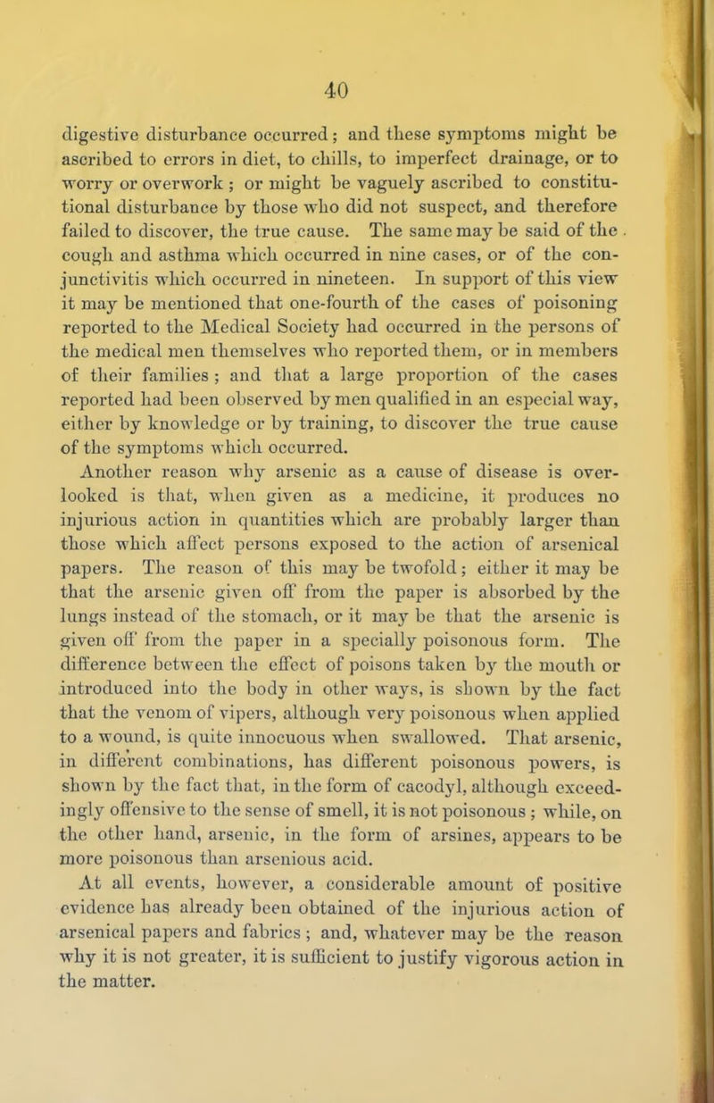 digestive disturbance occurred; and these symptoms might be ascribed to errors in diet, to chills, to imperfect drainage, or to worry or overwork ; or might be vaguely ascribed to constitu- tional disturbance by those who did not suspect, and therefore failed to discover, the true cause. The same may be said of the cough and asthma which occurred in nine cases, or of the con- junctivitis which occurred in nineteen. In support of this view it may be mentioned that one-fourth of the cases of poisoning reported to the Medical Society had occurred in the persons of the medical men themselves who reported them, or in members of their families ; and that a large proportion of the cases reported had been observed by men qualified in an especial way, either by knowledge or by training, to discover the true cause of the symptoms which occurred. Another reason why arsenic as a cause of disease is over- looked is that, wlicu given as a medicine, it produces no injurious action in quantities which are probably larger than those which affect persons exposed to the action of arsenical papers. The reason of this may be twofold; either it may be that the arsenic given off from the paper is absorbed by the lungs instead of the stomach, or it may be that the arsenic is given off from the paper in a specially poisonous form. The difference between the effect of poisons taken by the mouth or introduced into the body in other ways, is shown by the fact that the venom of vipers, although very poisonous when applied to a wound, is quite innocuous when swallowed. That arsenic, in different combinations, has different poisonous powers, is shown by the fact that, in the form of cacodyl, although exceed- ingly offensive to the sense of smell, it is not poisonous ; while, on the other hand, arsenic, in the form of arsines, appears to be more jioisonous than arsenious acid. At all events, however, a considerable amount of positive evidence has already been obtained of the injurious action of arsenical papers and fabrics ; and, whatever may be the reason why it is not greater, it is sufficient to justify vigorous action in the matter.