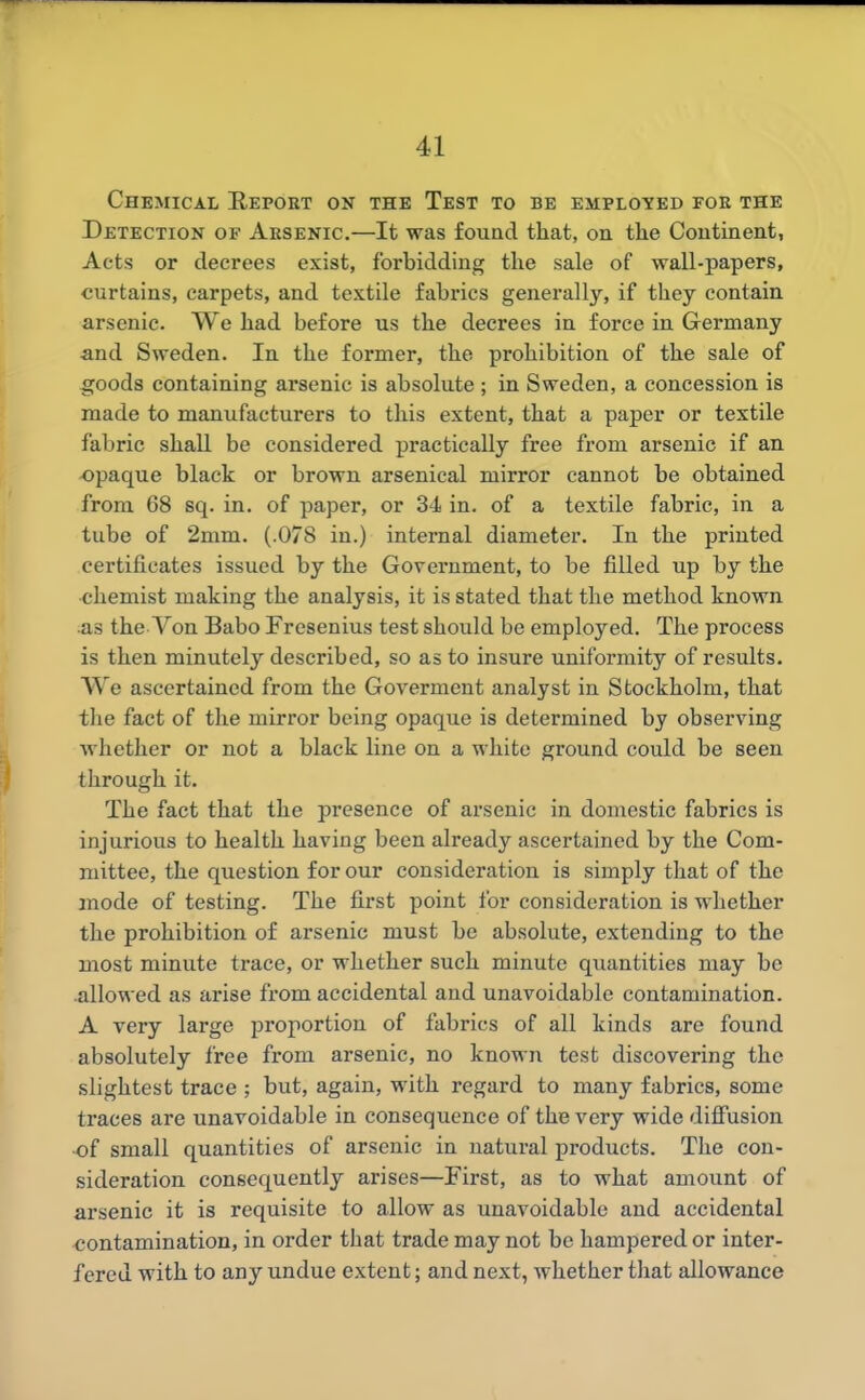 Chemical Repoet on the Test to be employed foe the Detection of Absenic.—It was found that, on the Continent, Acts or decrees exist, forbidding the sale of wall-papers, curtains, carpets, and textile fabrics generally, if they contain arsenic. We had before us the decrees in force in Germany and Sweden. In the former, the prohibition of the sale of i3foods containing arsenic is absolute ; in Sweden, a concession is made to manufacturers to this extent, that a paper or textile fabric shall be considered practically free from arsenic if an opaque black or brown arsenical mirror cannot be obtained from 68 sq. in. of paper, or 34 in. of a textile fabric, in a tube of 2mm. (.078 in.) internal diameter. In the printed certificates issued by the Government, to be filled up by the chemist making the analysis, it is stated that the method known as the Von Babo Fresenius test should be employed. The process is then minutely described, so as to insure uniformity of results. We ascertained from the Goverment analyst in Stockholm, that the fact of the mirror being opaque is determined by observing whether or not a black line on a white ground could be seen through it. The fact that the presence of arsenic in domestic fabrics is injurious to health having been already ascertained by the Com- mittee, the question for our consideration is simply that of the mode of testing. The first point for consideration is whether the prohibition of arsenic must be absolute, extending to the most minute trace, or whether such minute quantities may be •allowed as arise from accidental and unavoidable contamination. A very large proportion of fabrics of all kinds are found absolutely free from arsenic, no known test discovering the slightest trace ; but, again, with regard to many fabrics, some traces are unavoidable in consequence of the very wide diffusion of small quantities of arsenic in natural products. The con- sideration consequently arises—First, as to what amount of arsenic it is requisite to allow as unavoidable and accidental contamination, in order that trade may not be hampered or inter- fered with to any undue extent; and next, whether that allowance