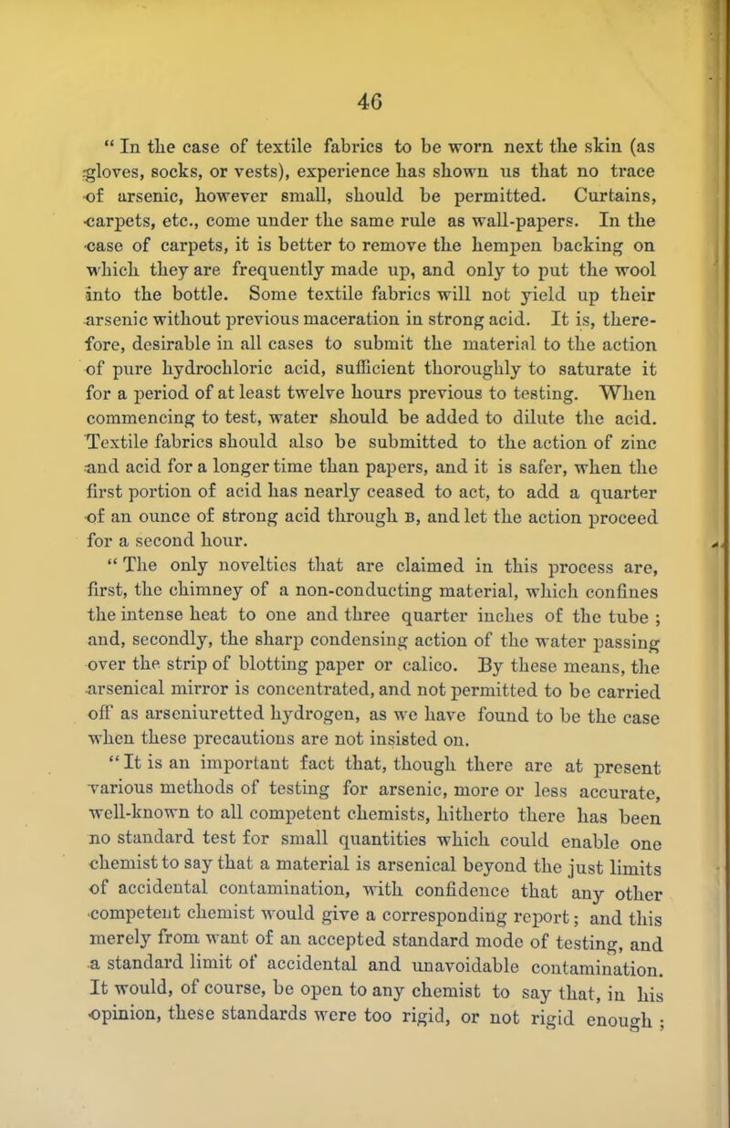  In tlie case of textile fabrics to be worn, next the skin (as fgloves, socks, or vests), experience has shown us that no trace of arsenic, however small, should be permitted. Curtains, •carpets, etc., come under the same rule as wall-papers. In the •case of carpets, it is better to remove the hemiJen backing on which they are frequently made up, and only to put the wool into the bottle. Some textile fabrics will not yield up their arsenic without previous maceration in strong acid. It is, there- fore, desirable iu all cases to submit the material to the action of pure hydrochloric acid, sufficient thoroughly to saturate it for a period of at least twelve hours previous to testing. When commencing to test, water should be added to dilute the acid. Textile fabrics should also be submitted to the action of zinc •and acid for a longer time than papers, and it is safer, when the first portion of acid has nearly ceased to act, to add a quarter of an ounce of strong acid through b, and let the action proceed for a second hour.  The only novelties that are claimed iu this process are, first, the chimney of a non-conducting material, which confines the intense heat to one and three quarter inches of the tube ; and, secondly, the sharp condensing action of the water passing over the strip of blotting paper or calico. By these means, the arsenical mirror is concentrated, and not permitted to be carried off as arseniuretted hydrogen, as we have found to be the case when these precautions are not insisted on.  It is an important fact that, though there arc at present Tarious methods of testing for arsenic, more or less accurate, well-known to all competent chemists, hitherto there has been no standard test for small quantities which could enable one chemist to say that a material is arsenical beyond the just limits of accidental contamination, with confidence that any other competent chemist would give a corresponding report; and this merely from want of an accepted standard mode of testing, and a standard limit of accidental and unavoidable contamination. It would, of course, be open to any chemist to say that, in his opinion, these standards were too rigid, or not rigid enough ;