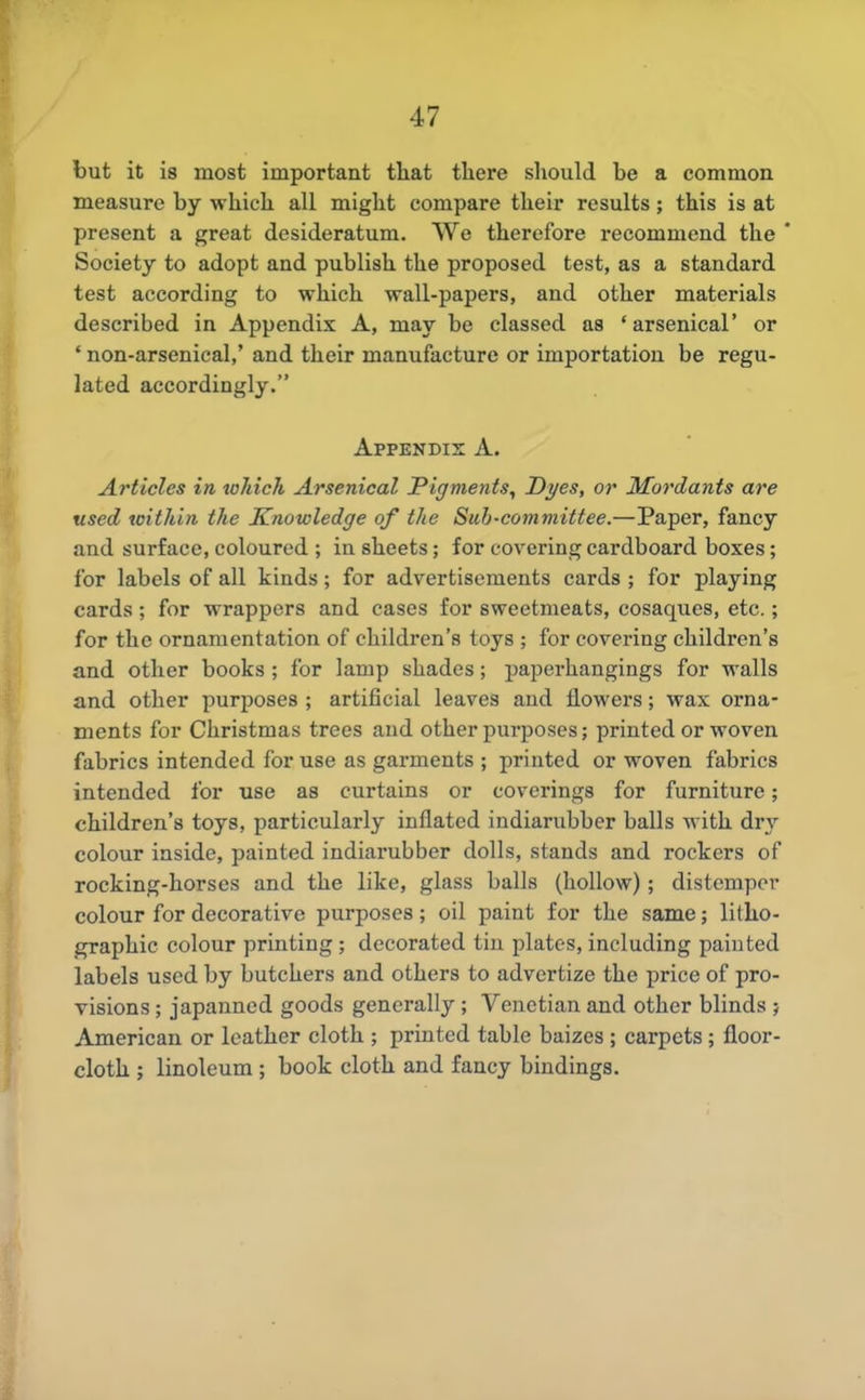 but it is most important tliat there should be a common measure by which all might compare their results ; this is at present a great desideratum. We therefore recommend the ' Society to adopt and publish the proposed test, as a standard test according to which wall-papers, and other materials described in Appendix A, may be classed as 'arsenical' or ' non-arsenical,' and their manufacture or importation be regu- lated accordingly. Appendix A. Articles in which Arsenical Pigments, Dyes, or Mordants are used within the Knowledge of the Sub-committee.—Paper, fancy and surface, coloured ; in sheets; for covering cardboard boxes; for labels of all kinds; for advertisements cards ; for playing cards; for wrappers and cases for sweetmeats, cosaques, etc.; for the ornamentation of children's toys ; for covering children's and other books; for lamp shades; paperhangings for walls and other purposes ; artificial leaves and flowers; wax orna- ments for Christmas trees and other pm-poses; printed or woven fabrics intended for use as garments ; printed or woven fabrics intended for use as curtains or coverings for furniture; children's toys, particularly inflated indiarubber balls with dry colour inside, painted indiarubber dolls, stands and rockers of rocking-horses and the like, glass balls (hollow) ; distemper colour for decorative purposes ; oil paint for the same; litho- graphic colour printing; decorated tin plates, including painted labels used by butchers and others to advertize the price of pro- visions ; japanned goods generally ; Venetian and other blinds ; American or leather cloth ; printed table baizes ; carpets; floor- cloth ; linoleum ; book cloth and fancy bindings.