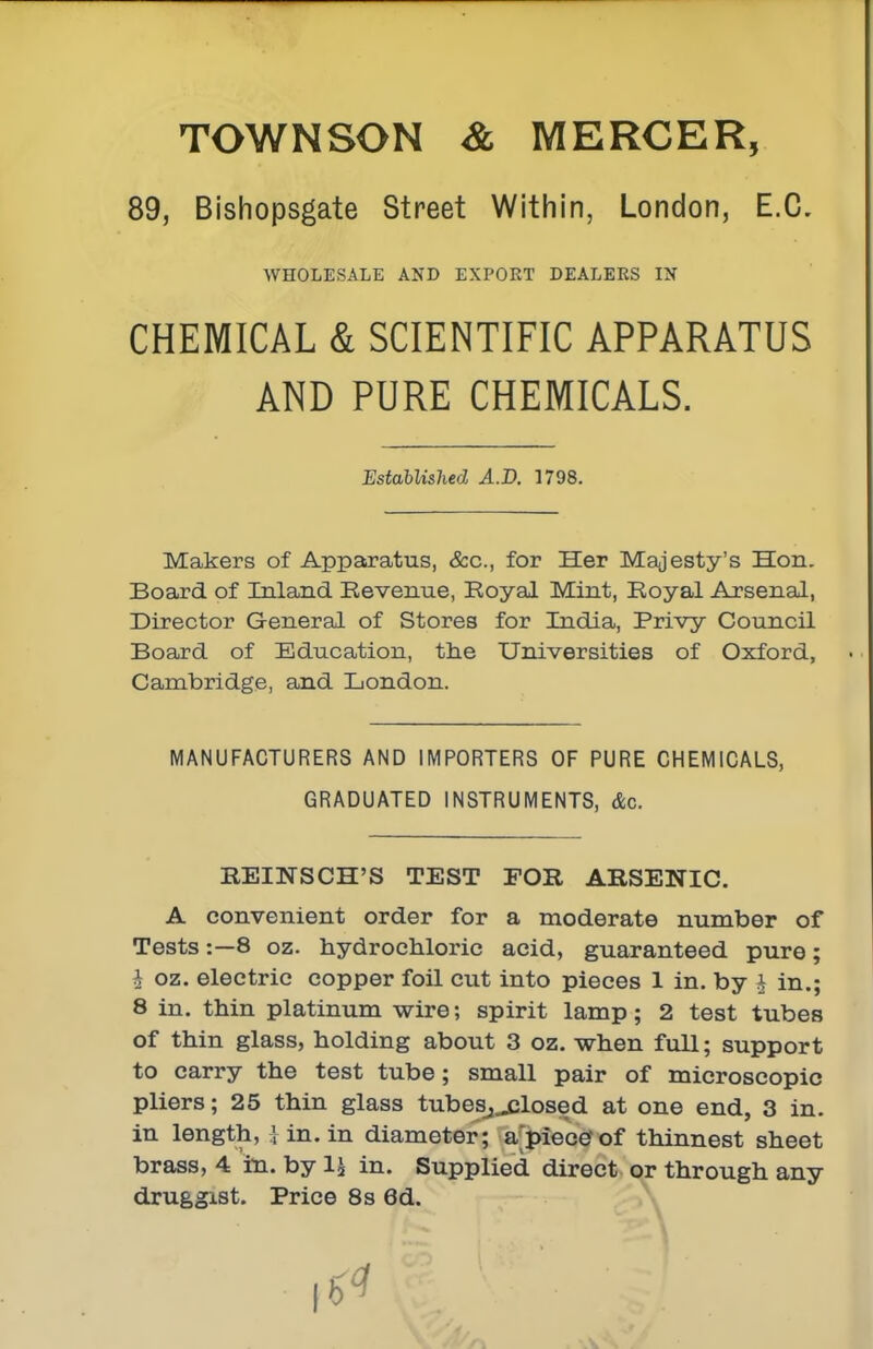 TOWNSON mercer, 89, Bishopsgate Street Within, London, E.G. WHOLESALE AND EXPORT DEALERS IN CHEMICAL & SCIENTIFIC APPARATUS AND PURE CHEMICALS. Established A.D. 1798. Makers of Appstratus, &c., for Her Majesty's Hon. Board of Inland Revenue, Royal Mint, Royal Arsenal, Director General of Stores for India, Privy Council Board of Education, the Universities of Oxford, Cambridge, and London. MANUFACTURERS AND IMPORTERS OF PURE CHEMICALS, GRADUATED INSTRUMENTS, &c. REINSCH'S TEST FOR ARSENIC. A convenient order for a moderate number of Tests:—8 oz. hydrochloric acid, guaranteed pure; i oz. electric copper foil cut into pieces 1 in. by ^ in.; 8 in. thin platinum wire; spirit lamp; 2 test tubes of thin glass, holding about 3 oz. when full; support to carry the test tube; small pair of microscopic pliers; 25 thin glass tubes^^losed at one end, 3 in. in length, 1 in. in diameter; a'piecerof thinnest sheet brass, 4 in. by 1J in. Supplied direct or through any druggist. Price 8s 6d.