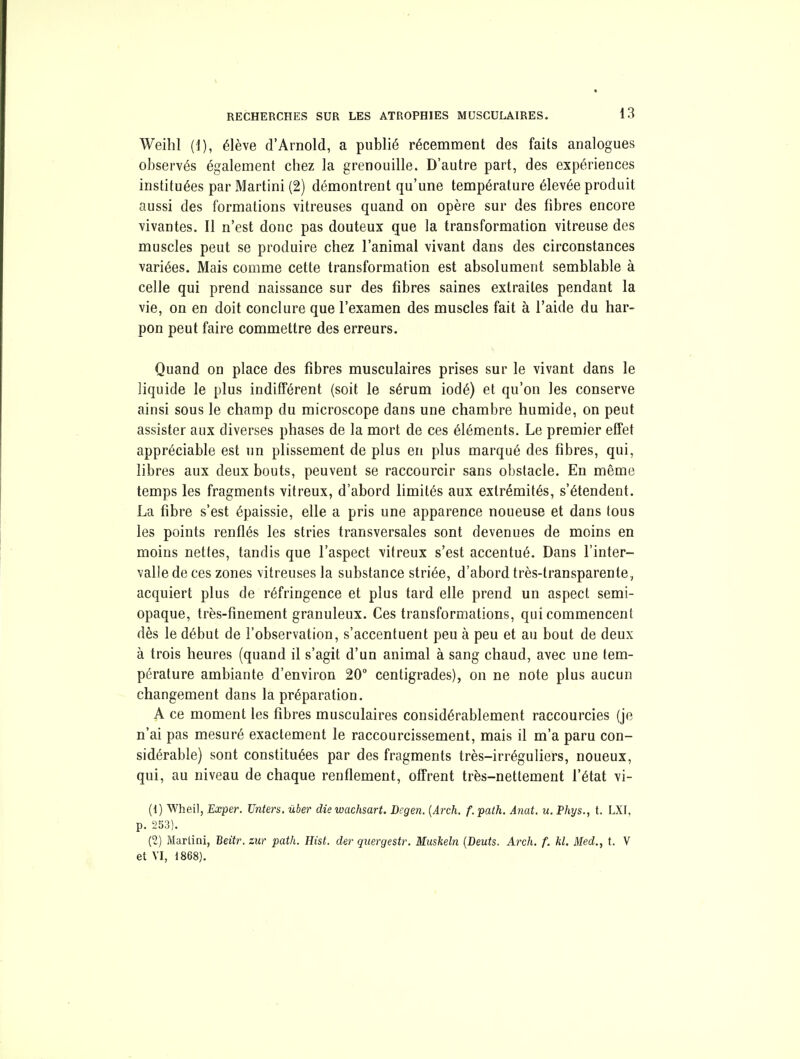 Weihl (1), élève d'Arnold, a publié récemment des faits analogues observés également chez la grenouille. D'autre part, des expériences instituées par Martini (2) démontrent qu'une température élevée produit aussi des formations vitreuses quand on opère sur des fibres encore vivantes. Il n'est donc pas douteux que la transformation vitreuse des muscles peut se produire chez l'animal vivant dans des circonstances variées. Mais comme cette transformation est absolument semblable à celle qui prend naissance sur des fibres saines extraites pendant la vie, on en doit conclure que l'examen des muscles fait à l'aide du har- pon peut faire commettre des erreurs. Quand on place des fibres musculaires prises sur le vivant dans le liquide le plus indifférent (soit le sérum iodé) et qu'on les conserve ainsi sous le champ du microscope dans une chambre humide, on peut assister aux diverses phases de la mort de ces éléments. Le premier effet appréciable est un plissement de plus en plus marqué des fibres, qui, libres aux deux bouts, peuvent se raccourcir sans obstacle. En même temps les fragments vitreux, d'abord limités aux extrémités, s'étendent. La fibre s'est épaissie, elle a pris une apparence noueuse et dans tous les points renflés les stries transversales sont devenues de moins en moins nettes, tandis que l'aspect vitreux s'est accentué. Dans l'inter- valle de ces zones vitreuses la substance striée, d'abord très-transparente, acquiert plus de réfringence et plus tard elle prend un aspect semi- opaque, très-finement granuleux. Ces transformations, qui commencent dès le début de l'observation, s'accentuent peu à peu et au bout de deux à trois heures (quand il s'agit d'un animal à sang chaud, avec une tem- pérature ambiante d'environ 20° centigrades), on ne note plus aucun changement dans la préparation. A ce moment les fibres musculaires considérablement raccourcies (je n'ai pas mesuré exactement le raccourcissement, mais il m'a paru con- sidérable) sont constituées par des fragments très-irréguliers, noueux, qui, au niveau de chaque renflement, offrent très-nettement l'état vi- (1) Wheil, Exper. Tintera, ûber die wachsart. Begen. {Arch. f.path. Anat. u.Phys., t. LXI, p. 253). (2) Martini, Beitr. zur path. Hist. der quergestr. Musheln {Deuts. Arch. f. kl. Med., t. V et VI, 1868).