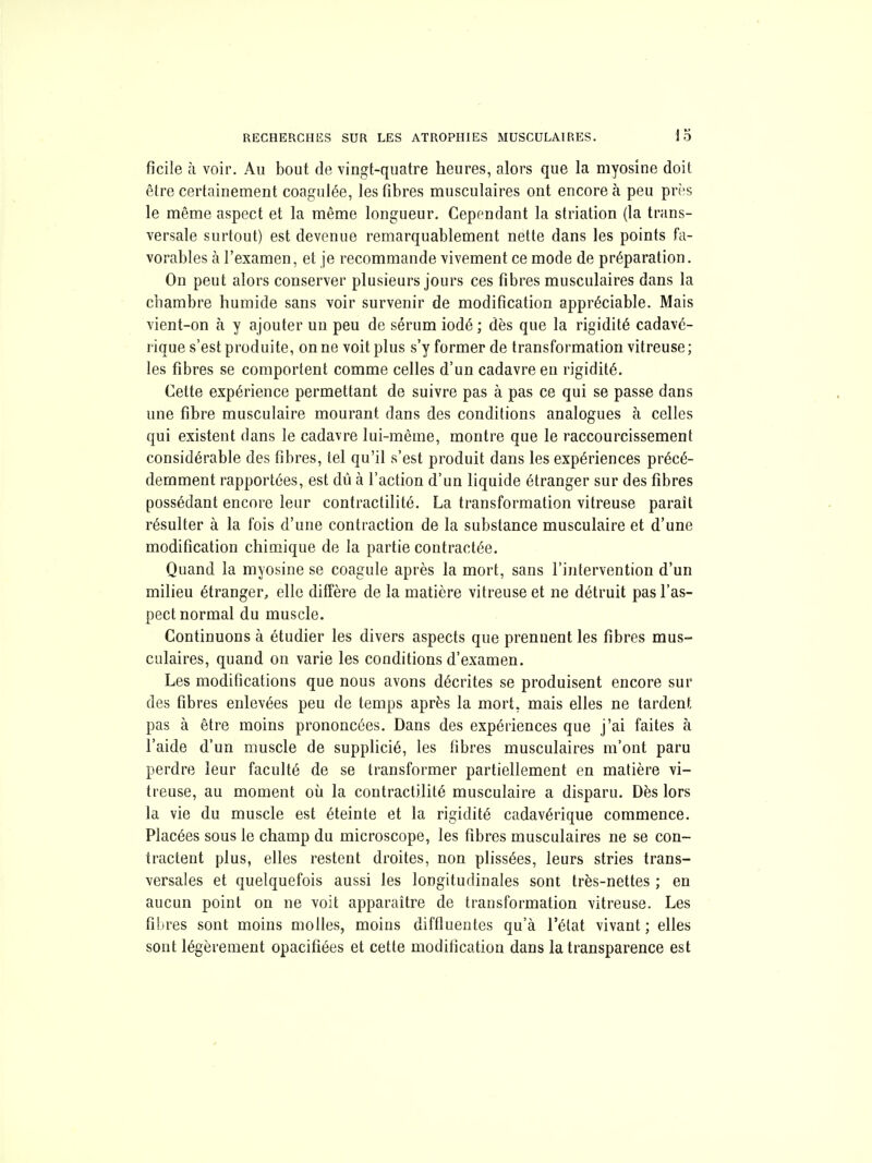 ficile à voir. Au bout de vingt-quatre heures, alors que la myosine doit être certainement coagulée, les fibres musculaires ont encore à peu près le même aspect et la même longueur. Cependant la striation (la trans- versale surtout) est devenue remarquablement nette dans les points fa- vorables à l'examen, et je recommande vivement ce mode de préparation. On peut alors conserver plusieurs jours ces fibres musculaires dans la chambre humide sans voir survenir de modification appréciable. Mais vient-on à y ajouter un peu de sérum iodé ; dès que la rigidité cadavé- rique s'est produite, on ne voit plus s'y former de transformation vitreuse ; les fibres se comportent comme celles d'un cadavre en rigidité. Cette expérience permettant de suivre pas à pas ce qui se passe dans une fibre musculaire mourant dans des conditions analogues à celles qui existent dans le cadavre lui-même, montre que le raccourcissement considérable des fibres, tel qu'il s'est produit dans les expériences précé- demment rapportées, est dû à l'action d'un liquide étranger sur des fibres possédant encore leur contraclilité. La transformation vitreuse paraît résulter à la fois d'une contraction de la substance musculaire et d'une modification chimique de la partie contractée. Quand la myosine se coagule après la mort, sans l'intervention d'un milieu étranger, elle diffère de la matière vitreuse et ne détruit pas l'as- pect normal du muscle. Continuons à étudier les divers aspects que prennent les fibres mus- culaires, quand on varie les conditions d'examen. Les modifications que nous avons décrites se produisent encore sur des fibres enlevées peu de temps après la mort, mais elles ne tardent pas à être moins prononcées. Dans des expériences que j'ai faites à l'aide d'un muscle de supplicié, les fibres musculaires m'ont paru perdre leur faculté de se transformer partiellement en matière vi- treuse, au moment où la contractilité musculaire a disparu. Dès lors la vie du muscle est éteinte et la rigidité cadavérique commence. Placées sous le champ du microscope, les fibres musculaires ne se con- tractent plus, elles restent droites, non plissées, leurs stries trans- versales et quelquefois aussi les longitudinales sont très-nettes ; en aucun point on ne voit apparaître de transformation vitreuse. Les filtres sont moins molles, moins diffluentes qu'à l'état vivant; elles sont légèrement opacifiées et cette modification dans la transparence est