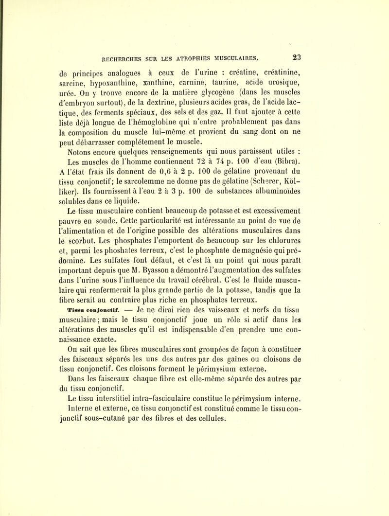 de principes analogues à ceux de l'urine : créatine, créatinine, sarcine, liypoxanthine, xanthine, carnine, taurine, acide urosique, urée. On y trouve encore de la matière glycogène (dans les muscles d'embryon surtout), de la dextrine, plusieurs acides gras, de l'acide lac- tique, des ferments spéciaux, des sels et des gaz. Il faut ajouter à cette liste déjà longue de l'hémoglobine qui n'entre probablement pas dans la composition du muscle lui-môme et provient du sang dont on ne peut débarrasser complètement le muscle. Notons encore quelques renseignements qui nous paraissent utiles : Les muscles de l'homme contiennent 72 à 74 p. 100 d'eau (Bibra). A l'état frais ils donnent de 0,6 à 2 p. 100 de gélatine provenant du tissu conjonctif; le sarcolemme ne donne pas de gélatine (Scherer, Kôl- liker). Ils fournissent à l'eau 2 à 3 p. 100 de substances albuminoïdes solublesdans ce liquide. Le tissu musculaire contient beaucoup de potasse et est excessivement pauvre en soude. Cette particularité est intéressante au point de vue de l'alimentation et de l'origine possible des altérations musculaires dans le scorbut. Les phosphates l'emportent de beaucoup sur les chlorures et, parmi lesphoshates terreux, c'est le phosphate de magnésie qui pré- domine. Les sulfates font défaut, et c'est là un point qui nous paraît important depuis que M, Byasson a démontré l'augmentation des sulfates dans l'urine sous l'influence du travail cérébral. C'est le fluide muscu- laire qui renfermerait la plus grande partie de la potasse, tandis que la fibre serait au contraire plus riche en phosphates terreux. Tissa conjonctif. — Je ne dirai rien des vaisseaux et nerfs du tissu musculaire ; mais le tissu conjonctif joue un rôle si actif dans les altérations des muscles qu'il est indispensable d'en prendre une con- naissance exacte. On sait que les fibres musculaires sont groupées de façon à constituer des faisceaux séparés les uns des autres par des gaines ou cloisons de tissu conjonctif. Ces cloisons forment le périmysium externe. Dans les faisceaux chaque fibre est elle-même séparée des autres par du tissu conjonctif. Le tissu interstitiel intra-fasciculaire constitue le périmysium interne. Interne et externe, ce tissu conjonctif est constitué comme le tissu con- jonctif sous-cutané par des fibres et des cellules.