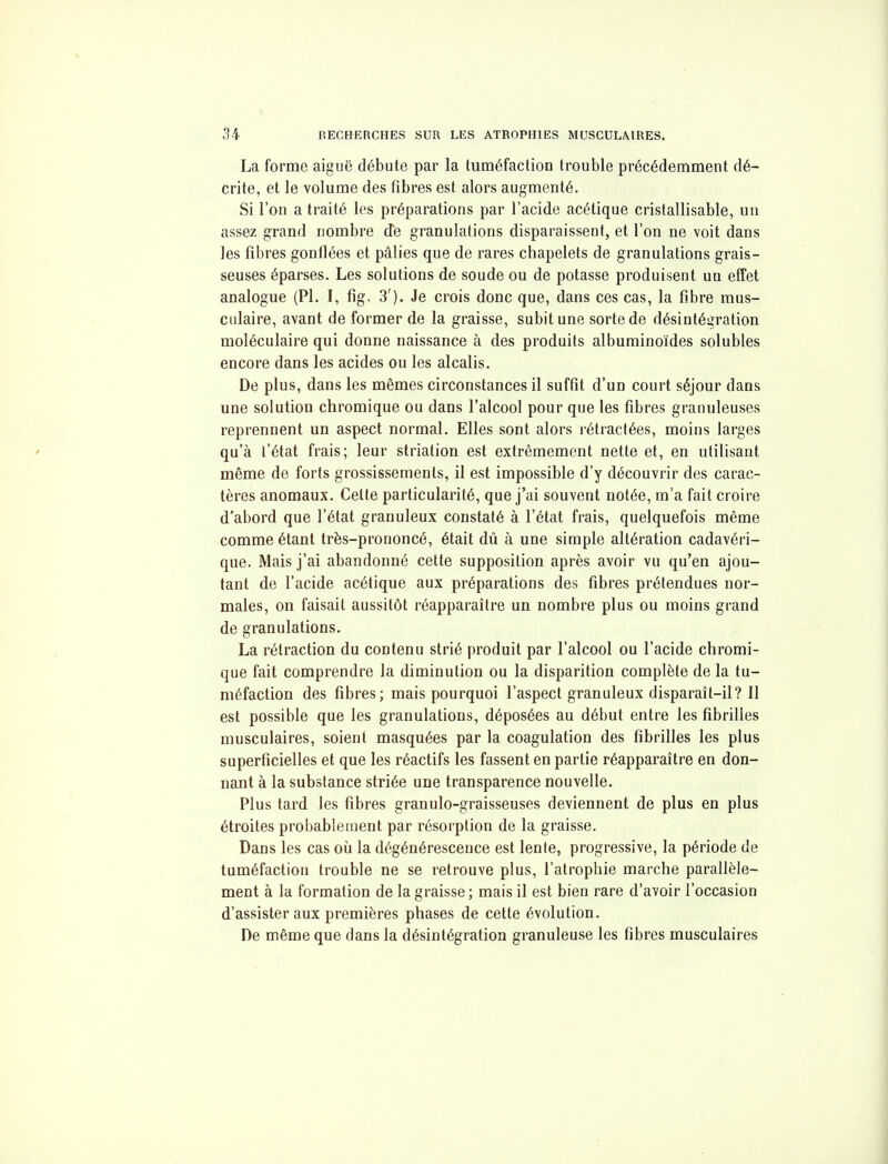 La forme aiguë débute par la tuméfaction trouble précédemment dé- crite, et le volume des fibres est alors augmenté. Si l'on a traité les préparations par l'acide acétique cristallisable, un assez grand nombre d'e granulations disparaissent, et l'on ne voit dans les fibres gonflées et pâlies que de rares chapelets de granulations grais- seuses éparses. Les solutions de soude ou de potasse produisent un effet analogue (Pl. I, fig, 3'). Je crois donc que, dans ces cas, la fibre mus- culaire, avant de former de la graisse, subit une sorte de désintégration moléculaire qui donne naissance à des produits albuminoïdes solubles encore dans les acides ou les alcalis. De plus, dans les mêmes circonstances il suffit d'un court séjour dans une solution chromique ou dans l'alcool pour que les fibres granuleuses reprennent un aspect normal. Elles sont alors rétiactées, moins larges qu'à l'état frais; leur striation est extrêmement nette et, en utilisant même de forts grossissements, il est impossible d'y découvrir des carac- tères anomaux. Celte particularité, que j'ai souvent notée, m'a fait croire d'abord que l'état granuleux constaté à l'état frais, quelquefois même comme étant très-prononcé, était dû à une simple altération cadavéri- que. Mais j'ai abandonné cette supposition après avoir vu qu'en ajou- tant de l'acide acétique aux préparations des fibres prétendues nor- males, on faisait aussitôt réapparaître un nombre plus ou moins grand de granulations. La rétraction du contenu strié produit par l'alcool ou l'acide chromi- que fait comprendre la diminution ou la disparition complète de la tu- méfaction des fibres; mais pourquoi l'aspect granuleux disparaît-il? Il est possible que les granulations, déposées au début entre les fibrilles musculaires, soient masquées par la coagulation des fibrilles les plus superficielles et que les réactifs les fassent en partie réapparaître en don- nant à la substance striée une transparence nouvelle. Plus tard les fibres granulo-graisseuses deviennent de plus en plus étroites probablement par résorption de la graisse. Dans les cas oii la dégénérescence est lente, progressive, la période de tuméfaction trouble ne se retrouve plus, l'atrophie marche parallèle- ment à la formation de la graisse; mais il est bien rare d'avoir l'occasion d'assister aux premières phases de cette évolution. De même que dans la désintégration granuleuse les fibres musculaires