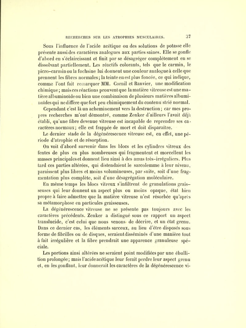 Sous l'influence de l'acide acétique ou des solutions de potasse elle présente aussi des caractères analogues aux parties saines. Elle se gonfle d'abord en s'éclaircissant et finit par se désagréger complètement en se dissolvant partiellement. Les réactifs colorants, tels que le carmin, le picro-carminou la fuchsine lui donnent une couleur analogue à celle que prennent les fibres normales; la teinte en est plus foncée, ce qui indique, comme l'ont fait remarquer MM. Cornil et Ranvier, une modification chimique; mais ces réactions prouvent que la matière vitreuse est une ma- tière albuminoïdeou bien une combinaison de plusieurs matières albumi- noïdesqui ne diffère que fort peu chimiquement du contenu strié normal. Cependant c'est là un acheminement vers la destruction; car mes pro- pres recherches m'ont démontré, comme Zenker d'ailleurs l'avait déjà établi, qu'une fibre devenue vitreuse est incapable de reprendre ses ca- ractères normaux; elle est frappée de mort et doit disparaître. Le dernier stade de la dégénérescence vitreuse est, en effet, une pé- riode d'atrophie et de résorption. On voit d'abord survenir dans les blocs et les cylindres vitreux des fentes de plus en plus nombreuses qui fragmentent et morcellent les masses principales et donnent lieu ainsi à des amas Irès-irréguliers. Plus tard ces parties altérées, qui distendaient le sarcolemme à leur niveau, paraissent plus libres et moins volumineuses, par suite, soit d'une frag- mentation plus complète, soit d'une désagrégation moléculaire. En même temps les blocs vitreux s'infiltrent de granulations grais- seuses qui leur donnent un aspect plus ou moins opaque, état bien propre à faire admettre que la matière vitreuse n'est résorbée qu'après sa métamorphose en particules graisseuses. La dégénérescence vitreuse ne se présente pas toujours avec les caractères précédents. Zenker a distingué sous ce rapport un aspect translucide, c'est celui que nous venons de décrire, et un état grenu. Dans ce dernier cas, les éléments sarceux, au lieu d'être disposés sous forme de fibrilles ou de disques, seraient disséminés d'une manière tout à fait irrégulière et la fibre prendrait une apparence granuleuse spé- ciale. Les portions ainsi altérées ne seraient point modifiées par une ébulli- tion prolongée; mais l'acide acétique leur ferait perdre leur aspect grenu et, en les gonflant, leur donnerait les caractères de la dégénérescence vi-