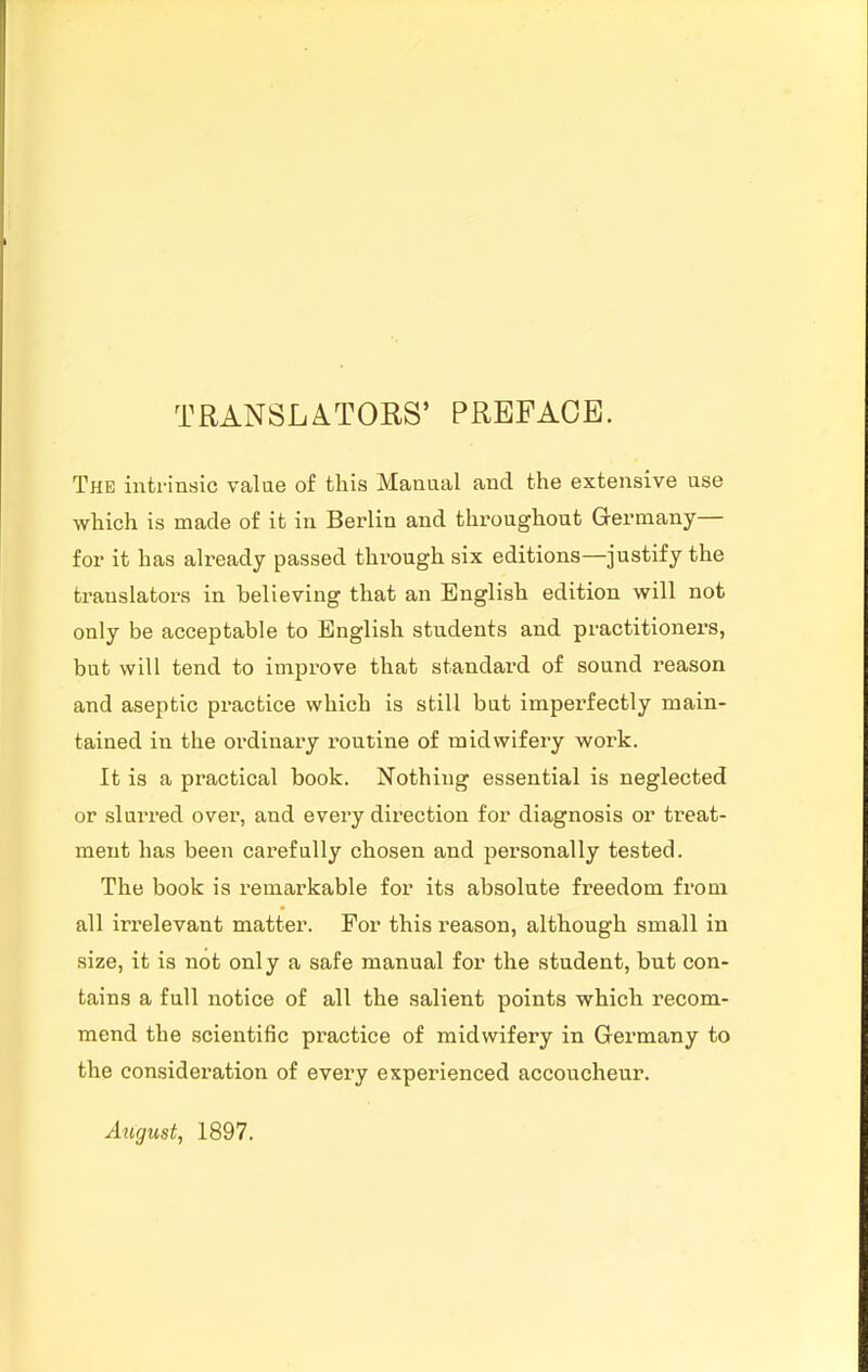 TRANSLATORS' PREFACE. The intrinsic value of this Manual and the extensive use which is made of it in Berlin and throughout Germany— for it has already passed through six editions—justify the translators in believing that an English edition will not only be acceptable to English students and practitioners, but will tend to improve that standard of sound reason and aseptic practice which is still but imperfectly main- tained in the ordinary I'outine of midwifery work. It is a practical book. Nothing essential is neglected or slurred over, and every direction for diagnosis or treat- ment has been carefully chosen and personally tested. The book is remarkable for its absolute freedom from all irrelevant matter. For this reason, although small in size, it is not only a safe manual for the student, but con- tains a full notice of all the salient points which recom- mend the scientific practice of midwifery in Germany to the consideration of every experienced accoucheur. Atigust, 1897.