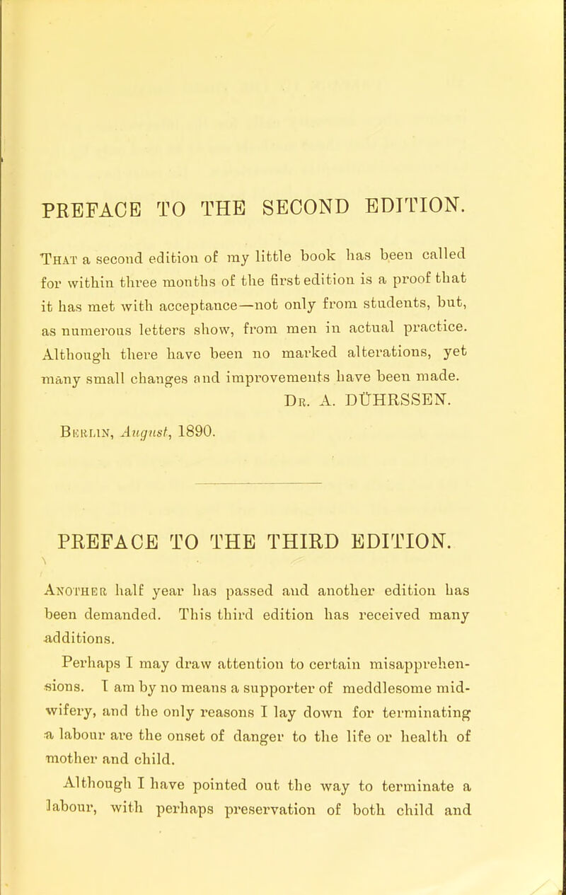 That a second edition of ray little book has been called for within three months of the first edition is a proof that it has met with acceptance—not only from students, but, as numerous letters show, from men in actual practice. Although there have been no marked alterations, yet many small changes and improvements have been made. Dr. a. DtTHRSSEN. Bkri-in, August, 1890. PREFACE TO THE THIRD EDITION. Another half year has passed and another edition has been demanded. This third edition has received many additions. Perhaps I may draw attention to certain misapprehen- sions. T am by no means a supporter of meddlesome mid- wifery, and the only reasons I lay down for terminating ■a labour are the onset of danger to the life or health of mother and child. Although I have pointed out the way to terminate a labour, with perhaps preservation of both child and