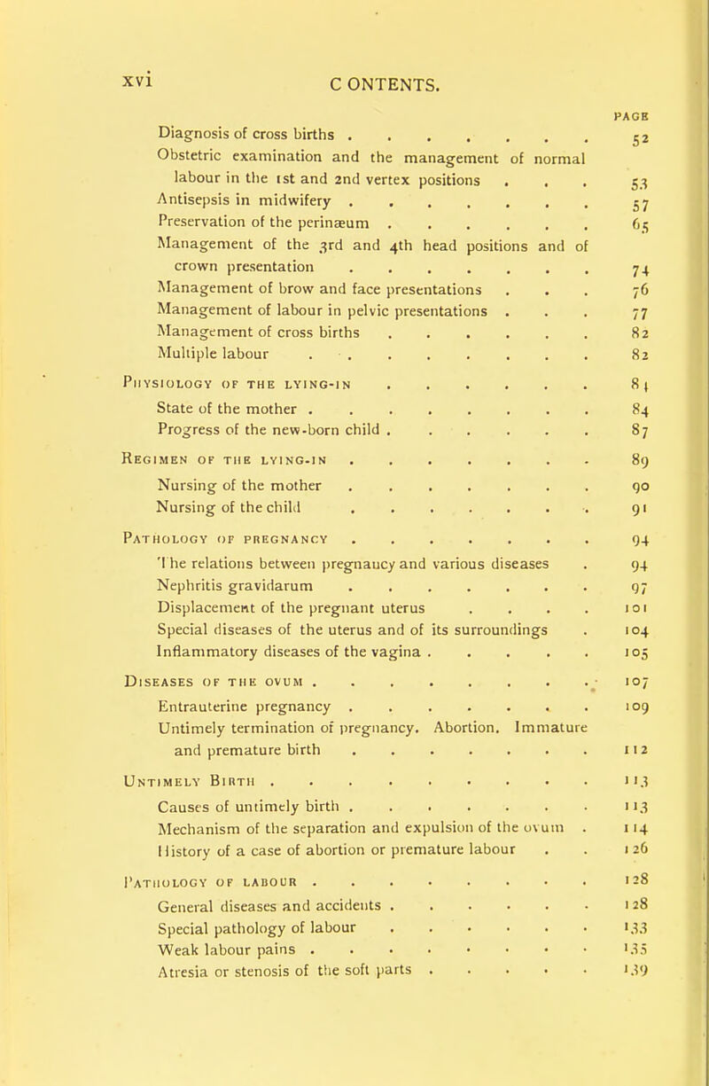 PAGB Diagnosis of cross births 52 Obstetric examination and the management of normal labour in the ist and 2nd vertex positions ... 53 Antisepsis in midwifery Preservation of the perinseum 65 Management of the 3rd and 4th head positions and of crown presentation 74 Management of brow and face presentations ... 7O Management of labour in pelvic presentations . . , 77 Management of cross births 82 Multiple labour 82 Physiology of the lying-in 8} State of the mother 84 Progress of the new-born child 87 Regimen of the lying-in ....... 89 Nursing of the mother ....... qo Nursing of the child ........ 91 Pathology of pregnancy ....... 94 '! he relations between pregnancy and various diseases . 94 Nephritis gravidarum ....... 97 Displacement of the pregnant uterus . . . . 101 Special diseases of the uterus and of its surroundings . 104 Inflammatory diseases of the vagina . . . . . 105 Diseases of the ovum • 107 Entrauterine pregnancy . . . . . . . 109 Untimely termination of pregnancy. Abortion. Immature and premature birth 112 Untimely Birth 113 Causes of untimely birtli ....... 113 Mechanism of the separation and expulsion of the ovum . 114 History of a case of abortion or premature labour . . 1 26 Pathology of labour 128 General diseases and accidents 1 28 Special pathology of labour 133 Weak labour pains i.^S Atresia or stenosis of the soft parts 139