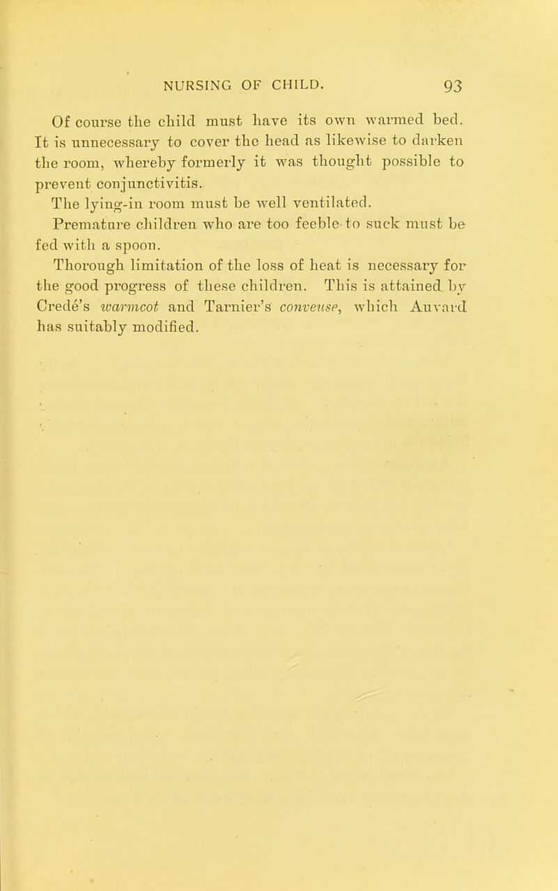 Of course the child must have its own warmed bed. It is unnecessary to cover the head as likewise to dai-ken the room, whereby formerly it was thought possible to prevent conjunctivitis. The lying-in room must be well ventilated. Premature children who are too feeble to suck must be fed with a siJoon. Thorough limitation of the loss of heat is necessary for the good progress of these children. This is attained by Crede's ivarmcot and Tarnier's conveuse, which Auvard has suitably modified.