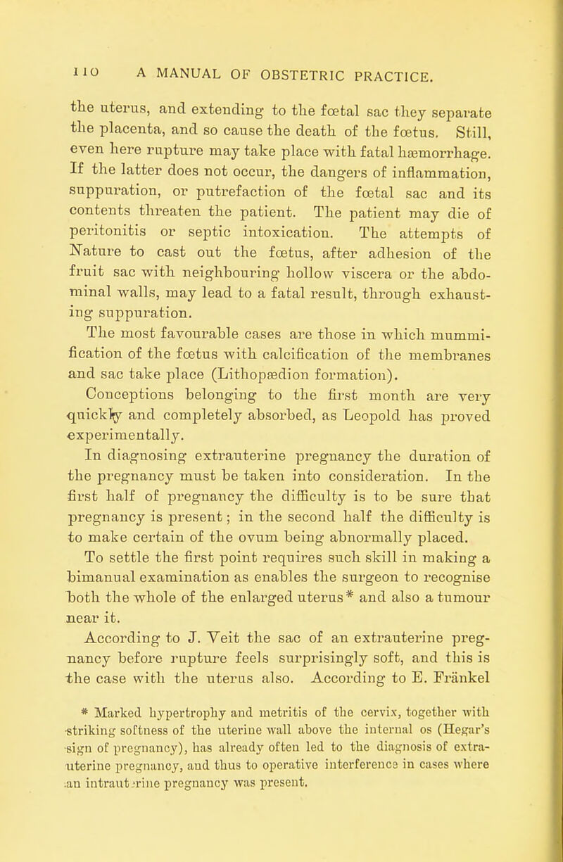 the uterus, and extending to the foetal sac they separate the phacenta, and so cause the death of the f CBtus. Still, even here rupture may take place with fatal haemorrhage. If the latter does not occui, the dangers of inflammation, suppui-ation, or putrefaction of the foetal sac and its contents threaten the patient. The patient may die of peritonitis or septic intoxication. The attempts of Nature to cast out the foetus, after adhesion of the fruit sac with neighbouring hollow viscera or the abdo- minal walls, may lead to a fatal result, through exhaust- ing suppuration. The most favourable cases are those in which mummi- fication of the foetus with calcification of tlie membranes and sac take place (Lithopeedion formation). Conceptions belonging to the first month are very quickly and comjoletely absorbed, as Leopold has proved experimentally. In diagnosing extrauterine pregnancy the duration of the pregnancy must be taken into consideration. In the first half of pregnancy the difficulty is to be sure that pregnancy is present; in the second half the difiiculty is to make certain of the ovum being abnormally placed. To settle the first point requires such skill in making a bimanual examination as enables the surgeon to recognise Tjoth the whole of the enlarged uterus* and also a tumour near it. According to J. Yeit the sac of an extrauterine preg- nancy before rupture feels surprisingly soft, and this is the case with the uterus also. According to E. Frankel * Marked hypertrophy and metritis of the cervix, together with ■striking softness of the uterine wall above the internal os (Hegar's ■sign of pregnancy), has ah-eady often led to the diagnosis of extra- uterine pregnancy, and thus to operative interference in cases where .an intraut.-rine pregnancy was present.