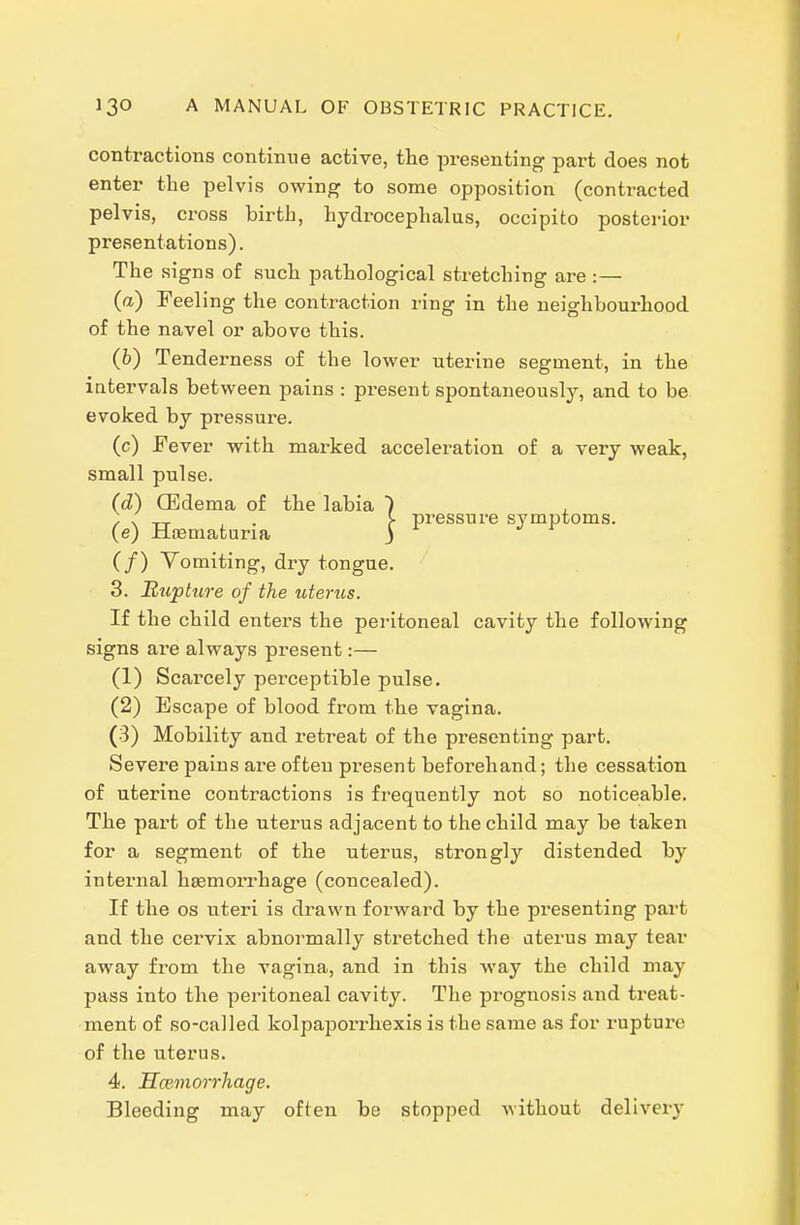 contractions continue active, the presenting part does not enter the pelvis owing to some opposition (contracted pelvis, cross birth, hydrocephalus, occipito posterior presentations). The signs of such pathological stretching are :— (a) Feeling the contraction ring in the neighbourhood of the navel or above this. (6) Tenderness of the lower uterine segment, in the iatervals between pains : present spontaneously, and to be evoked by pressure. (c) Fever with marked acceleration of a very weak, small pulse. (d) CBdema of the labia (e) Hasmaturia (/) Vomiting, dry tongue. 3. Rupture of the uterus. If the child enters the peritoneal cavity the following signs are always present:— (1) Scarcely perceptible pulse. (2) Escape of blood from the vagina. (3) Mobility and retreat of the presenting part. Severe pains are often present beforehand; the cessation of uterine contractions is frequently not so noticeable. The part of the uterus adjacent to the child may be taken for a segment of the uterus, strongly distended by internal haemorrhage (concealed). If the OS uteri is drawn forward by the presenting part and the cervix abnormally stretched the aterus may tear away from the vagina, and in this way the child may pass into the peritoneal cavity. The prognosis and treat- ment of so-called kolpaporrhexis is the same as for ruptux'c of the uterus. 4. Hmmorrhage. Bleeding may often be stopped without delivery pressure symptoms.