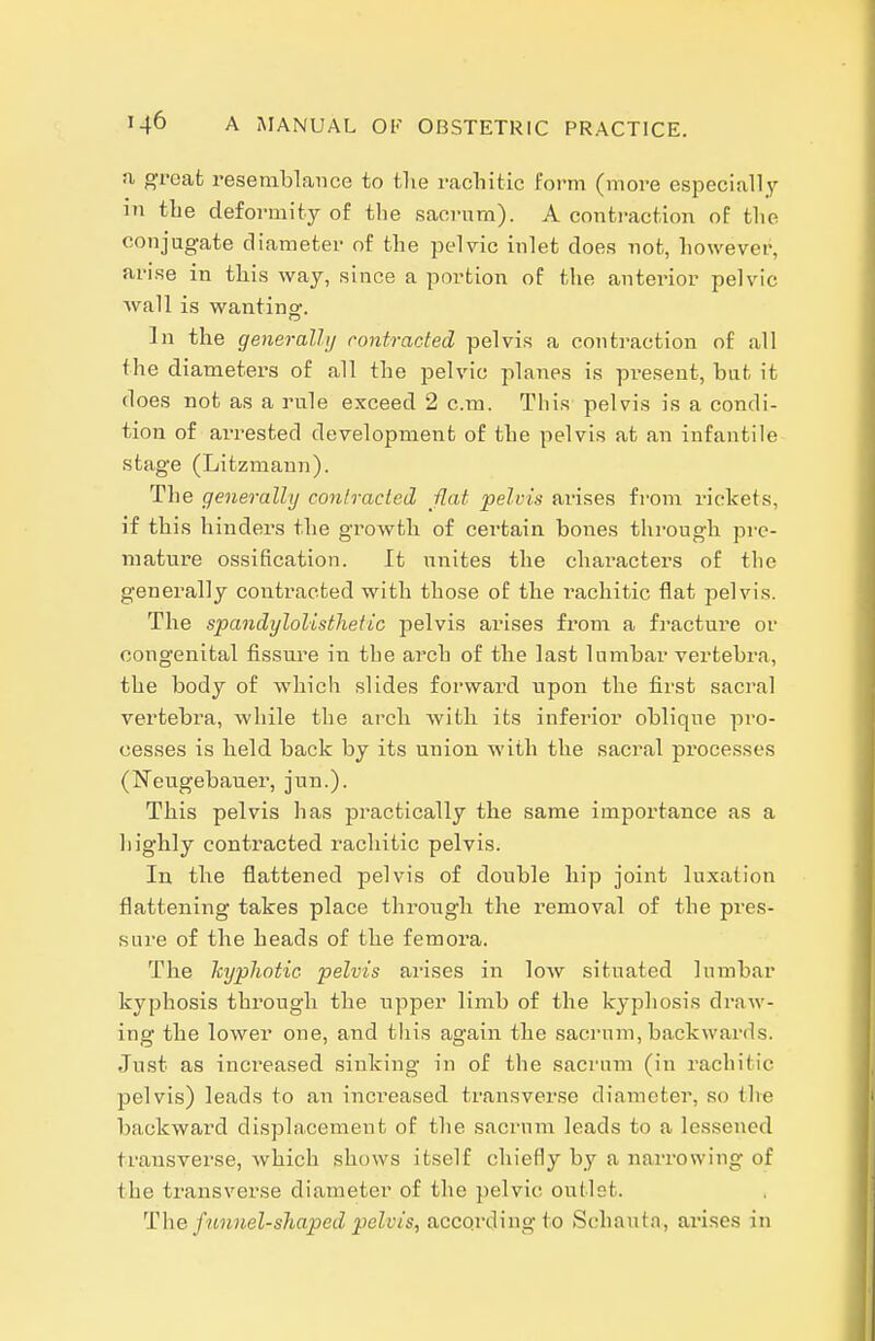 a great resemblance to the rachitic form (more especially in the deformity of the sacrum). A contraction of the conjugate diameter of the pelvic inlet does not, however, arise in this way, since a portion of the anterior pelvic wall is wanting. In the generally contracted pelvis a contraction of all the diameters of all the pelvic planes is present, bat it does not as a rule exceed 2 cm. This pelvis is a condi- tion of ai'rested development of the pelvis at an infantile stage (Litzmaun). The generally contracted flat pelvis arises from rickets, if this hinders the growth of certain bones through pre- mature ossification. It unites the chai'acters of the generally contracted with those of the rachitic flat pelvis. The spandylolistlietic pelvis arises fi'om a fracture or congenital fissure in the arch of the last lumbar vertebra, the body of which slides forward upon the first sacral vertebra, while the arch with its inferior oblique pi0- cesses is held back by its union with the sacral processes (Neugebauer, jun.). This pelvis has practically the same importance as a highly contracted rachitic pelvis. In the flattened pelvis of double hip joint luxation flattening takes place through the removal of the pres- sure of the heads of the femora. The kyphotic pelvis arises in low situated lumbar kyphosis through the upper limb of the kyphosis draw- ing the lower one, and tliis again the sacrum, backwards. Just as increased sinking in of the sacrum (in rachitic pelvis) leads to an increased transverse diameter, so tlie backward displacement of the sacrum leads to a lessened transverse, which shows itself chiefly by a narrowing of the transverse diameter of the pelvic outlet. The funnel-shaped pelvis, accqrding to Schauta, arises in