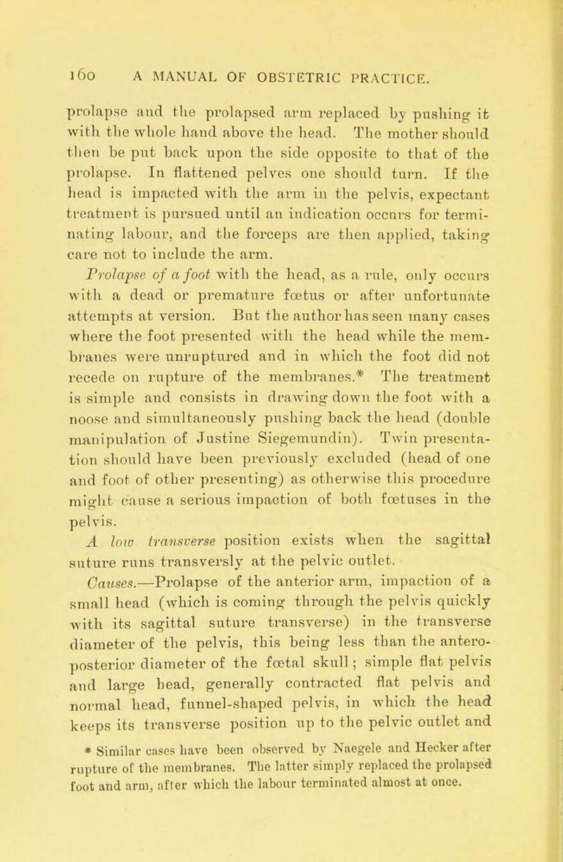 prolapse and the prolapsed arm replaced by pushing ifc Avith the whole hand above the head. The mother should then be put back upon the side opposite to that of the prolapse. In flattened pelves one should turn. If the liead is impacted with the arm in the pelvis, expectant treatment is pursued until an indication occurs for termi- nating labour, and the forceps are then applied, taking care not to include the arm. Frolapse of a foot with the head, as a rule, only occurs with a dead or premature foetus or after unfortunate attempts at version. But the author has seen many cases where the foot presented with the head while the mera- bi'anes were unruptured and in which the foot did not recede on rupture of the membranes.* The treatment is simple and consists in drawing down the foot with a noose and simultaneously pushing back the head (double manipulation of Justine Siegemundin). Twin presenta- tion should have been previously excluded (head of one and foot of other presenting) as otherwise this pi-ocedure might cause a serious impaction of both foetuses in the pelvis. A loio transverse position exists when the sagittal suture runs transversly at the pelvic outlet. Causes.—Prolapse of the anterior arm, impaction of a small head (which is coming through the pelvis quickly ■with its sagittal suture transverse) in the transverse diameter of the pelvis, this being less than the antero- posterior diameter of the foetal skull ; simple flat pelvis and large head, generally contracted flat pelvis and normal head, funnel-shaped pelvis, in whicb the head keeps its transverse position up to the pelvic outlet and * Similar cases have been observed by Naegele and Hecker after rupture of the membranes. The latter simply replaced the prolapsed foot and arm, after which the labour terminated almost at once.