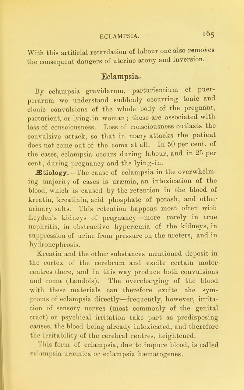 With this artificial retardation of labour one also removes the consequent dangers of uterine atony and inversion. Eclampsia. By eclampsia gravidarum, parturientium et puer- perarum we understand suddenly occurring tonic and clonic convulsions of the whole body of the pregnant, parturient, or lying-in woman; these are associated with loss of consciousness. Loss of consciousness outlasts the convulsive attack, so that in many attacks the patient does not come out of the coma at all. In 50 per cent, of the cases, eclampsia occnrs during labour, and in 25 per cent., during pregnancy and the lying-in. a;biology.—The cause of eclampsia in the overwhelm- ing majority of cases is ursemia, an intoxication of the blood, which is caused by the retention in the blood of kreatin, kreatinin, acid phosphate of potash, and other urinary salts. This retention happens most often vvith Leyden's kidneys of pregnancy—more rarely in true nephritis, in obstructive hypersemia of the kidneys, in suppression of urine from pressure on the ureters, and in hydronephrosis. Kreatin and the other substances mentioned deposit in the cortex of the cerebrum and excite certain motor centres there, and in this way produce both convulsions and coma (Laudois). The overcharging of the blood with these materials can therefore excite the sym- ptoms of eclampsia directly—frequently, however, irrita- tion of sensory nerves (most commonly of the genital tract) or psychical irritation take part as predisposing causes, the blood being already intoxicated, and therefore the irritability of the cerebral centres, heightened. This form of eclampsia, due to impure blood, is called eclampsia nrjemica or eclampsia hiematogenes.