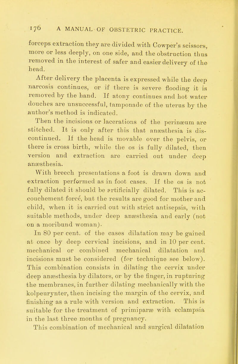 forcciDs extraction they are divided with Cowper's scissors, more or less deeply, on one side, and the obstruction thus removed in the interest of safer and easier delivery of the head. After delivery the placenta is expressed while the deep narcosis continues, or if there is severe flooding it is removed by the hand. If atony continues and hot water douches are unsuccessful, tamponade of the uterus by the author's method is indicated. Then the incisions or lacerations of the perinEeum are stitched. It is only after this that ana;sthesia is dis- continued. If the head is movable over the pelvis, or there is cross birth, while the os is fully dilated, then version and extraction are cai-ried out under deep ansesthesia. With breech presentations a foot is drawn down and extraction perfoi-med as in foot cases. If the os is not fully dilated it should be artificially dilated. This is ac- couchement force, but the results are good for mother and child, when it is cariied out with strict antisepsis, with suitable methods, under deep anesthesia and early (not on a moribund woman). In 80 per cent, of the cases dilatation may be gained at once by deep cervical incisions, and in 10 per cent, mechanical or combined mechanical dilatation and incisions must be considered (for technique see below). This combination consists in dilating the cervix under deep ansesthesia by dilators, or by the finger, in rupturing the membranes, in further dilating mechanically with the kolpeurynter, then incising the margin of the cervix, and finishing as a rule with version and extraction. This is suitable for the treatment of primiparoe with eclampsia in the last three months of pregnancy. This combination of mechanical and surgical dilatation