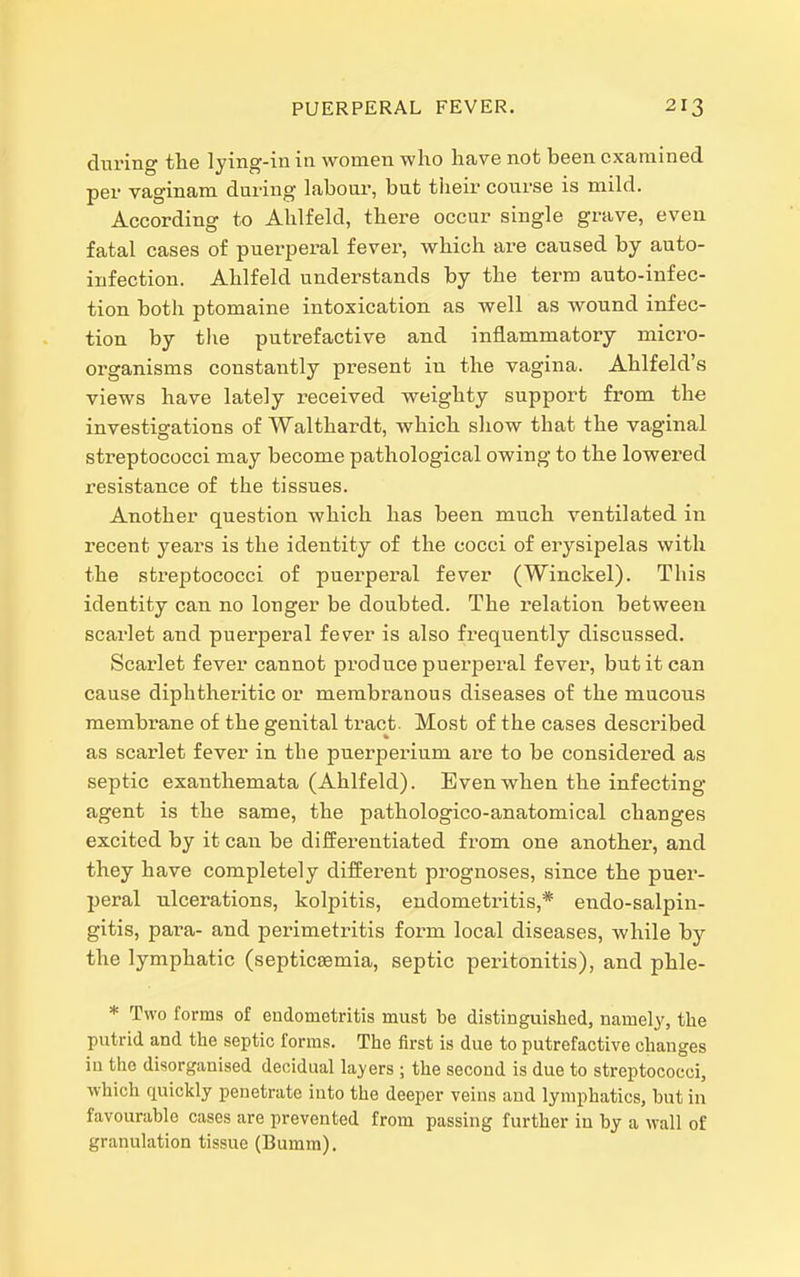 during the lying-in in women who have not been examined per vaginam during labour, but their course is mild. According to Ahlfeld, there occur single grave, even fatal cases of puerperal fever, which are caused by auto- infection. Ahlfeld understands by the term auto-infec- tion both ptomaine intoxication as well as wound infec- tion by tlie putrefactive and inflammatory micro- organisms constantly present in the vagina. Ahlfeld's views have lately received weighty support from the investigations of Walthardt, which show that the vaginal streptococci may become pathological owing to the lowered resistance of the tissues. Another question which has been much ventilated in recent years is the identity of the cocci of erysipelas with the sti'eptococci of puerperal fever (Winckel). This identity can no longer be doubted. The ielation between scarlet and puerperal fever is also frequently discussed. Scarlet fever cannot produce puerperal fever, but it can cause diphtheritic or membranous diseases of the mucous membrane of the genital tract. Most of the cases described as scarlet fever in the puerperium are to be considered as septic exanthemata (Ahlfeld). Even when the infecting agent is the same, the pathologico-anatomical changes excited by it can be differentiated from one another, and they have completely different prognoses, since the puer- peral ulcerations, kolpitis, endometritis,* endo-salpin- gitis, para- and perimetritis form local diseases, while by the lymphatic (septicaemia, septic peritonitis), and phle- * Two forms of endometritis must be distinguished, namely, the putrid and the septic forms. The first is due to putrefactive changes iu the disorganised decidual layers ; the second is due to streptococci, which quickly penetrate into the deeper veins and lymphatics, hut iu favourable cases are prevented from passing further in by a wall of granulation tissue (Bumm).