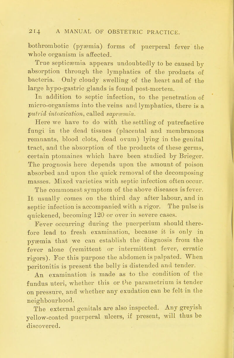 botlu'ombotic (pyasmia) forms of jnierperal fever the whole organism is affected. True septicemia appears undoubtedly to be caused by absorption through the lymphatics of the products of bacteria. Only cloudy swelling of the heart and of the large hypo-gastric glands is found post-mortem. In addition to septic infection, to the penetration of micro-organisms into the veins and lymphatics, there is a putrid intoxication, called saprcemia. Here we have to do with the settling of putrefactive fungi in the dead tissues (placental and membranous remnants, blood clots, dead ovum) lying in the genital tract, and the absorption of tlie products of these germs, certain ptomaines wliich have been studied by Brieger. The prognosis here depends upon the amount of poison absorbed and upon the quick removal of the decomposing masses. Mixed vai-ieties with septic infection often occur. The commonest symptom of the above diseases is fever. It usually comes on the third day after labour, and in septic infection is accompanied with a rigor. The pulse is quickened, becoming 120 or over in severe cases. Fever occurring during the puerperium should there- fore lead to fresh examination, because it is only in pycemia that we can establish the diagnosis from the fever alone (I'emittent or intermittent fever, erratic rigors). For this purpose the abdomen is palpated. When peritonitis is present the belly is distended and tender. An examination is made as to the condition of the fundus uteri, whether this or the parametrium is tender onpi-essure, and whether any exudation can be felt in the neighbourhood. The external genitals are also inspected. Any greyish yellow-coated puerperal ulcers, if present, will thus be discovered.