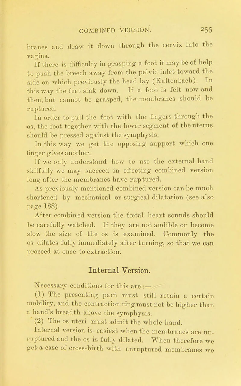 COMBINED VERSION. branes and draw it down throngh the cervix into the vagina. If there is difficulty in grasping a foot it may be of help to push tlie breech away from the pelvic inlet toward the side on which previously the head lay (Kaltenbach). In this way the feet sink down. If a foot is felt now and then, but cannot be grasped, the membranes should be ruptured. In order to pull the foot with the fingers through the OS, the foot together w-ith the lower segment of the uterus should be pressed against the symphysis. In this way we get the opposing support which one finger gives another. If we only understand how to use the external hand skilfully we may succeed in effecting combined version long after the membranes have ruptured. As previously mentioned combined version can be much shortened by mechanical or surgical dilatation (see also page 188). After combined version the foetal heart sounds should be cai'efully watched. If they ai^e not audible or become «low the size of the os is examined. Commonly the OS dilates fully immediately after turning, so that we can proceed at once to extraction. Internal Version. Necessary conditions for this are :— (1) The presenting part must still retain a certain mobility, and the contraction ringmustnot be higher than n hand's breadth above the symphysis. (2) The OS uteri must admit the whole hand. Internal version is easiest when the membranes are ur- ruptured and the os is fully dilated. When therefore we gut a case of cross-birth with unruptured membranes we