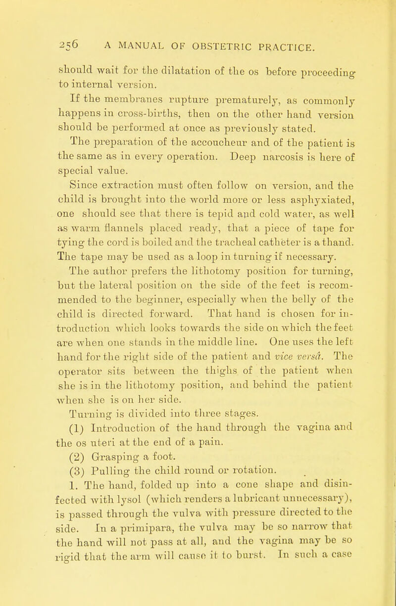 slioiild wait for the dilatation of tlie os before proceeding- to internal version. If the membranes rupture prematurely, as commonly happens in cross-births, then on the other hand version should be jjerformed at once as previously stated. The preparation of the accouclieur and of the patient is the same as in every operation. Deep narcosis is liere of special value. Since extraction must often follow on version, and the child is brovight into the world more or less asphyxiated, one should see that there is tepid a;id cold Avater, as well as warm flannels placed ready, that a piece of tape for tying the coi-d is boiled and the tracheal catheter is a thand. The tape may be used as a loop intui'ningif necessary. The author prefers the lithotomy position for turning, but the lateral position on the side of the feet is recom- mended to the beginner, especially when the belly of the child is directed forward. That hand is chosen for in- troduction which looks towards the side on which the feet are when one stands in the middle line. One uses the left hand for the right side of the patient and vice versa. The operator sits between the thighs of the patient when she is in the lithotomy position, and behind the patient when she is on her side. Turning is divided into three stages. (1) Inti-oduction of the hand through the vagina and the OS uteri at the end of a pain. (2) Grasping a foot. (3) Pulling the child round or rotation. 1. The hand, folded up into a cone shape and disin- fected with lysol (which renders a lubricant unnecessary), is passed through the vulva with pressure directed to the side. In a primipara, the vulva may be so narrow that the hand will not pass at all, and the vagina may be so rio-id that the arm will cause it to burst. In such a case
