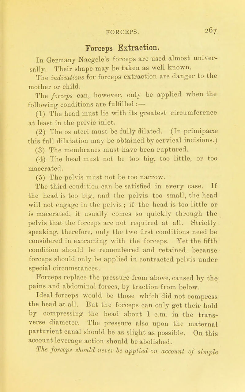 Forceps Extraction. In Germany Naegele's forceps are used almost univer- sally. Their shape may be taken as well known. The indications for forceps extraction are danger to the mother or child. The forceps can, however, only be applied when the following conditions are fulfilled :— (1) The head must lie with its greatest circumference at least in the pelvic inlet. (2) The OS uteri must be fully dilated. (In primiparse this full dilatation may be obtained by cervical incisions.) (3) The membranes must have been ruptured. (4) The head must not be too big, too little, or too macerated. (5) The pelvis must not be too narrow. The third condition can be satisfied in every case. If the head is too big, and the pelvis too small, the head will not engage in the pelvis ; if the head is too little or is macerated, it usually comes so quickly through the pelvis that the forceps are not required at all. Strictly . speaking, therefore, only the two first conditions need be considered in extracting with the forceps. Yet the fifth condition should be remembered and retained, because forceps should only be applied in contracted pelvis under special circumstances. Forceps replace the pressure from above, caused by the pains and abdominal forces, by traction from below. Ideal forceps would be those which did not compress the head at all. But the forceps can only get their hold by compressing the head about I cm. in the trans- verse diameter. The pressni-e also upon the maternal parturient canal should be as slight as possible. On this account leverage action should be abolished. The forceps should never be applied on account of simple