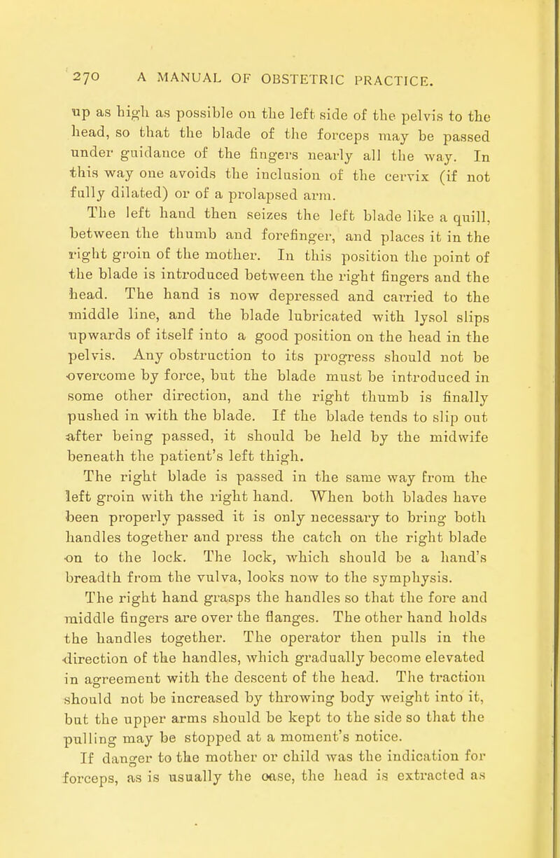 up as hig-li as possible 011 tlie left side of the pelvis to the head, so that the blade of the forceps may be passed under guidance of the fingers nearly all the way. In this way one avoids the inclusion of the cervix (if not fully dilated) or of a prolapsed arm. The left hand then seizes the left blade like a quill, between the thumb and forefinger, and places it in the right groin of the mother. In this position the point of the blade is introduced between the right fingers and the head. The hand is now depressed and carried to the middle line, and the blade lubricated with lysol slips upwards of itself into a good position on the head in the pelvis. Any obstruction to its progress should not be overcome by force, but the blade must be introduced in some other direction, and the right thumb is finally pushed in with the blade. If the blade tends to slip out after being passed, it should be held by the midwife beneath the patient's left thigh. The right blade is passed in the same way from the left groin with the right hand. When both blades have been properly passed it is only necessary to bring both handles together and press the catch on the right blade on to the lock. The lock, which should be a hand's breadth from the vulva, looks now to the symphysis. The right hand grasps the handles so that the fore and middle fingers are over the flanges. The other hand holds the handles together. The operator then pulls in the •direction of the handles, which gradually become elevated in agreement with the descent of the head. The traction should not be increased by throwing body weight into it, but the upper arms should be kept to the side so that the pulling may be stojiped at a moment's notice. If danger to the mother or child was the indication for forceps, as is usually the oase, the head is extracted as