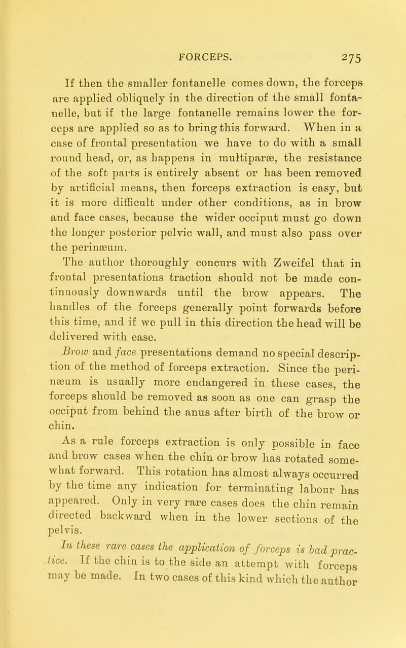 If then the smaller fontanelle comes down, the forceps are applied obliquely in the direction of the small fonta- nelle, bat if the large fontanelle remains lower the for- ceps are applied so as to bring this forward. When in a case of frontal presentation we have to do with a small round head, or, as happens in multiparae, the resistance of the soft parts is entirely absent or has been removed by artificial means, then forceps extraction is easy, but it is more difficult under other conditions, as in brow and face cases, because the wider occiput must go down the longer posterior pelvic wall, and must also pass over the perinjBum. The author thoroughly concurs with Zweifel that in frontal presentations traction should not be made con- tinuously downwards until the brow appears. The handles of the forceps generally point forwards before this time, and if we pull in this direction the head will be delivered with ease. '010 and face presentations demand no special descrip- tion of the method of forceps extraction. Since the peri- nsEum is usually more endangered in these cases, the forceps should be removed as soon as one can grasp the occiput from behind the anus after birth of the brow or chin. As a rule forceps extraction is only possible in face and brow cases when the chin or brow has rotated some- what forward. This rotation has almost always occurred by the time any indication for terminating labour has appeared. Only in very rare cases does the chin remain directed backward when in the lower sections of the pelvis. In these rare cases the application of forceps is had prac- .tice. If the chin is to the side an attempt with forceps may be made. In two cases of this kind which the author